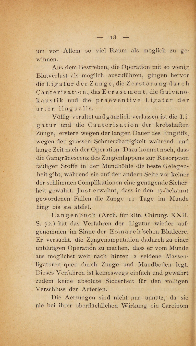 um vor Allem so viel Raum als möglich zu ge¬ winnen. Aus dem Bestreben, die Operation mit so wenig Blutverlust als möglich auszuführen, gingen hervor die Ligatur der Zunge, die Zerstörung durch Cauterisation, das Ecrasement;, die Galvano¬ kaustik und die praeventive Ligatur der arter. lingualis. Völlig veraltet und gänzlich verlassen ist die Li¬ gatur und die Cauterisation der krebshaften Zunge, erstere wegen der langen Dauer des Eingriffs, wegen der grossen Schmerzhaftigkeit während und lange Zeit nach der Operation. Dazu kommt noch, dass die Gangränescenz des Zungenlappens zur Resorption fauliger Stoffe in der Mundhöhle die beste Gelegen¬ heit gibt, während sie auf der andern Seite vor keiner der schlimmen Complikationen eine genügende Sicher¬ heit gewährt. Just erwähnt, dass in den i7»bekannt gewordenen Eällen die Zunge 11 Tage im Munde hing bis sie abfiel. Langenbuch (Arch. für klin. Chirurg. XXII. S. 72.) hat das Verfahren der Ligatur wieder auf¬ genommen im Sinne der Esmarch’schen Blutleere. Er versucht, die Zungenamputation dadurch zu einer unblutigen Operation zu machen, dass er vom Munde aus möglichst weit nach hinten 2 seidene Massen¬ ligaturen quer durch Zunge und Mundboden legt. Dieses Verfahren ist keineswegs einfach und gewährt zudem keine absolute Sicherheit für den völligen Verschluss der Arterien. Die Aetzungen sind nicht nur unnütz, da sie nie bei ihrer oberflächlichen Wirkung ein Carcinom