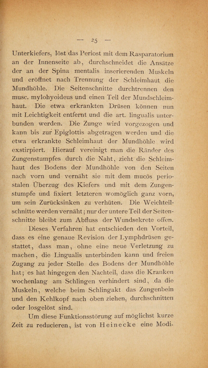 Unterkiefers, löst das Periost mit dem Rasparatoriuni an der Innenseite ab, durchschneidet die Ansätze der an der Spina mentalis inserierenden Muskeln und eröffnet nach Trennung der Schleimhaut die Mundhöhle. Die Seitenschnitte durchtrennen den musc. mylohyoideus und einen Teil der Mundschleim¬ haut. Die etwa erkrankten Drüsen können nun mit Leichtigkeit entfernt und die art. lingualis unter¬ bunden werden. Die Zunge wird vorgezogen und kann bis zur Epiglottis abgetragen werden und die etwa erkrankte Schleimhaut der Mundhöhle wird exstirpiert. Hierauf vereinigt man die Ränder des Zungenstumpfes durch die Naht, zieht die Schleim¬ haut des Bodens der Mundhöhle von den Seiten nach vorn und vernäht sie mit dem mucös perio¬ stalen Überzug des Kiefers und mit dem Zungen¬ stumpfe und fixiert letzteren womöglich ganz vorn, um sein Zurücksinken zu verhüten. Die Weichteil¬ schnitte werden vernäht; nur der untere Teil der Seiton- schnitte bleibt zum Abfluss der Wundsekrete offen. Dieses Verfahren' hat entschieden den Vorteil, dass es eine genaue Revision der Lymphdrüsen ge- stattet, dass man, ohne eine neue Verletzung zu machen, die Lingualis unterbinden kann und freien Zugang zu jeder Stelle des Bodens der Mundhöhle hat fies hat hingegen den Nachteil, dass die Kranken wochenlang am Schlingen verhindert sind, .da die Muskeln, welche beim Schlingakt das Zungenbein und den Kehlkopf nach oben ziehen, durchschnitten oder losgelö.st sind. Um diese Funktionsstörung auf möglichst kurze Zeit zu reducieren, ist von Hei necke eine Modi-