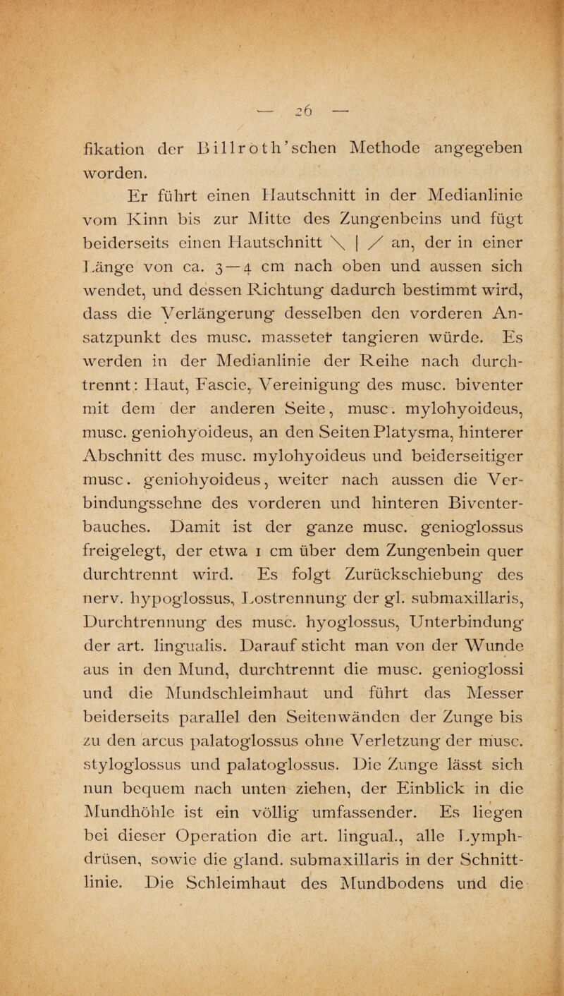 fikation der Billroth’schen Methode angegeben worden. Er führt einen IJautsehnitt in der Medianlinie vom Kinn bis zur Mitte des Zungenbeins und fügt beiderseits einen Hautschnitt \ | an, der in einer Länge von ca. 3 — 4 cm nach oben und aussen sich wendet, und dessen Pachtung dadurch bestimmt wird, dass die Verlängerung desselben den vorderen An¬ satzpunkt des musc. massetei* tangieren würde. Es werden in der Medianlinie der Reihe nach durch¬ trennt: Haut, Eascie, Vereinigung des musc. biventer mit dem der anderen Seite, musc. mylohyoideus, musc. geniohyoideus, an den Seiten Platysma, hinterer Abschnitt des musc. mylohyoideus und beiderseitig'er musc. geniohyoideus, weiter nach aussen die Ver¬ bindungssehne des vorderen und hinteren Biventer- bauches. Damit ist der ganze musc. genioglossus freigelegt, der etwa i cm über dem Zungenbein quer durchtrennt wird. Es folgt Zurückschiebung des nerv, hypoglossus., I^ostrennung; der gl. submaxillaris, Durchtrennung des musc. hyoglossus, Unterbindung der art. lingualis. Darauf sticht man von der Wunde aus in den Mund, durchtrennt die musc. genioglossi und die JMundschleimhaut und führt das Messer beiderseits parallel den Seitenwänden der Zunge bis zu den arcus palatoglossus ohne Verletzung der musc. styloglossus und palatoglossus. Die Zunge lässt sich nun bequem nach unten ziehen, der Einblick in die Mundhöhle ist ein völlig umfassender. Es liegen bei dieser Operation die art. lingual., alle Lymph- drüsen, sowie die gland. submaxillaris in der Schnitt¬ linie. Die Schleimhaut des Mundbodens und die