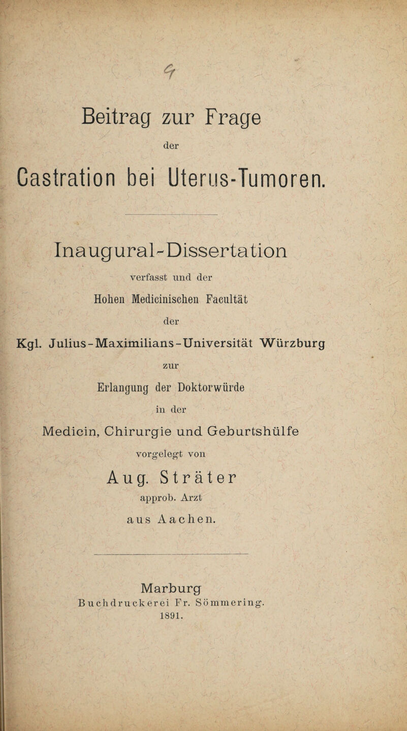 Beitrag zur Frage der Castration bei Uterus-Tumoren. Ina ugural-Dissertation verfasst und der Hohen Medieinisehen Faeultät der Kgl. Julius-Maximilians-Universität Würzburg zur Erlangung der Doktorwürde in der Medicin, Chirurgie und Geburtshülfe vorgelegt von Aug. Sträter approb. Arzt aus Aachen. Marburg Buchdruckerei Fr. Sömmering.