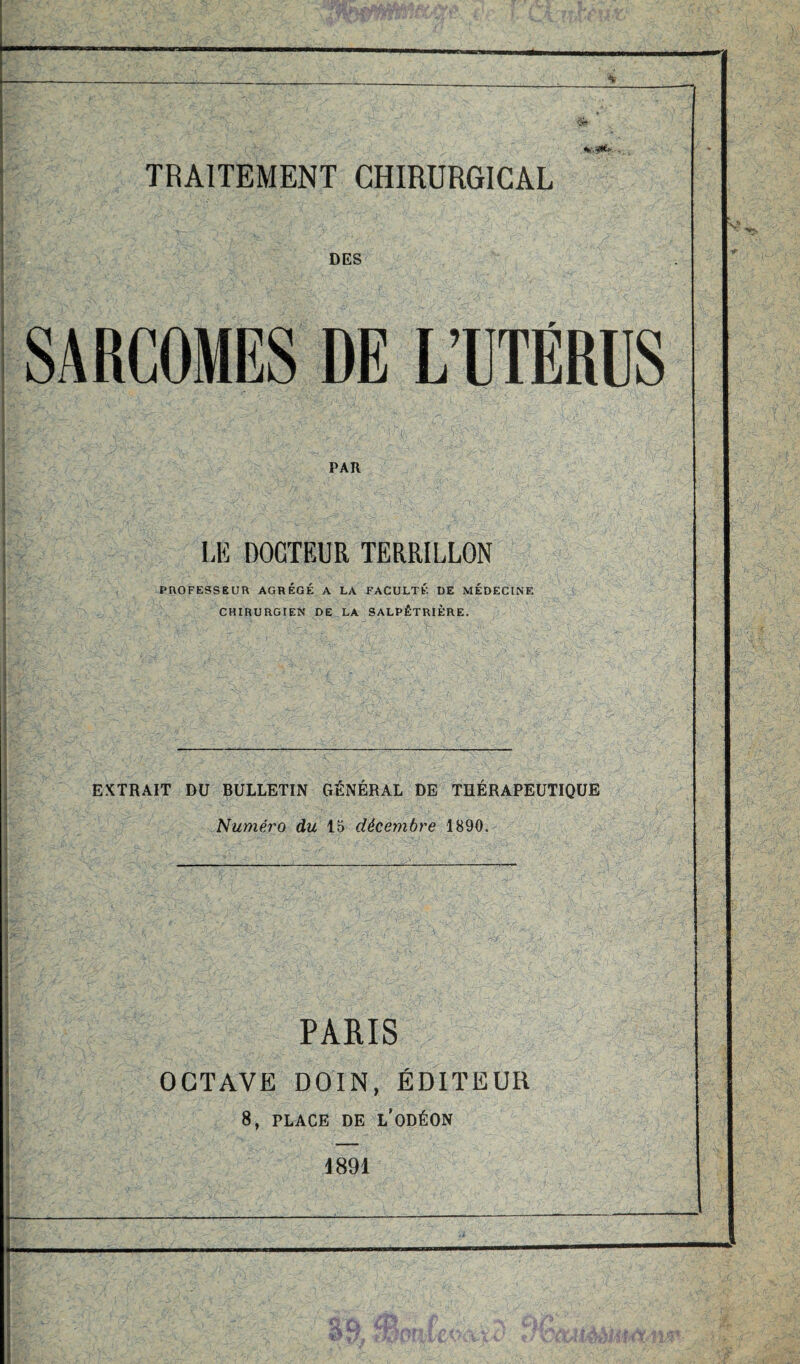 <Sr v. -J*'.' . DES SARCOMES DE L’UTÉRUS PAR LE DOCTEUR TERRILLON PROFESSEUR AGRÉGÉ A LA FACULTÉ DE MÉDECINE CHIRURGIEN DE LA SALPÊTRIÈRE. EXTRAIT DU BULLETIN GÉNÉRAL DE THÉRAPEUTIQUE Numéro du 15 décembre 1890. PARIS OCTAVE DOIN, ÉDITEUR 8, PLACE DE L’ODÉON 1891