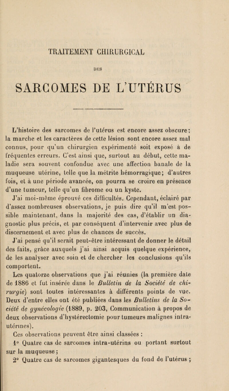 DES SARCOMES DE L’UTÉRUS L’histoire des sarcomes de l’utérus est encore assez obscure; la marche et les caractères de cette lésion sont encore assez mal connus, pour qu’un chirurgien expérimenté soit exposé à de fréquentes erreurs. G’est ainsi que, surtout au début, cette ma¬ ladie sera souvent confondue avec une affection banale de la muqueuse utérine, telle que la métrite hémorragique; d’autres fois, et à une période avancée, on pourra se croire en présence d’une tumeur, telle qu’un fibrome ou un kyste. J’ai moi-même éprouvé ces difficultés. Cependant, éclairé par d’assez nombreuses observations, je puis dire qu’il m’est pos¬ sible maintenant, dans la majorité des cas, d’établir un dia¬ gnostic plus précis, et par conséquent d’intervenir avec plus de discernement et avec plus de chances de succès. J’ai pensé qu’il serait peut-être intéressant de donner le détail des faits, grâce auxquels j’ai ainsi acquis quelque expérience, de les analyser avec soin et de chercher les conclusions qu’ils comportent. Les quatorze observations que j’ai réunies (la première date de 1886 et fut insérée dans le Bulletin de la Société de chi¬ rurgie) sont toutes intéressantes à différents points de vue. Deux d’entre elles ont été publiées dans les Bulletins de la So¬ ciété de gynécologie (1889, p. 203, Communication à propos de deux observations d’hystérectomie pour tumeurs malignes intra- utérines). Ces observations peuvent être ainsi classées : 1° Quatre cas de sarcomes intra-utérins ou portant surtout sur la muqueuse ; 2° Quatre cas de sarcomes gigantesques du fond de l’utérus ;