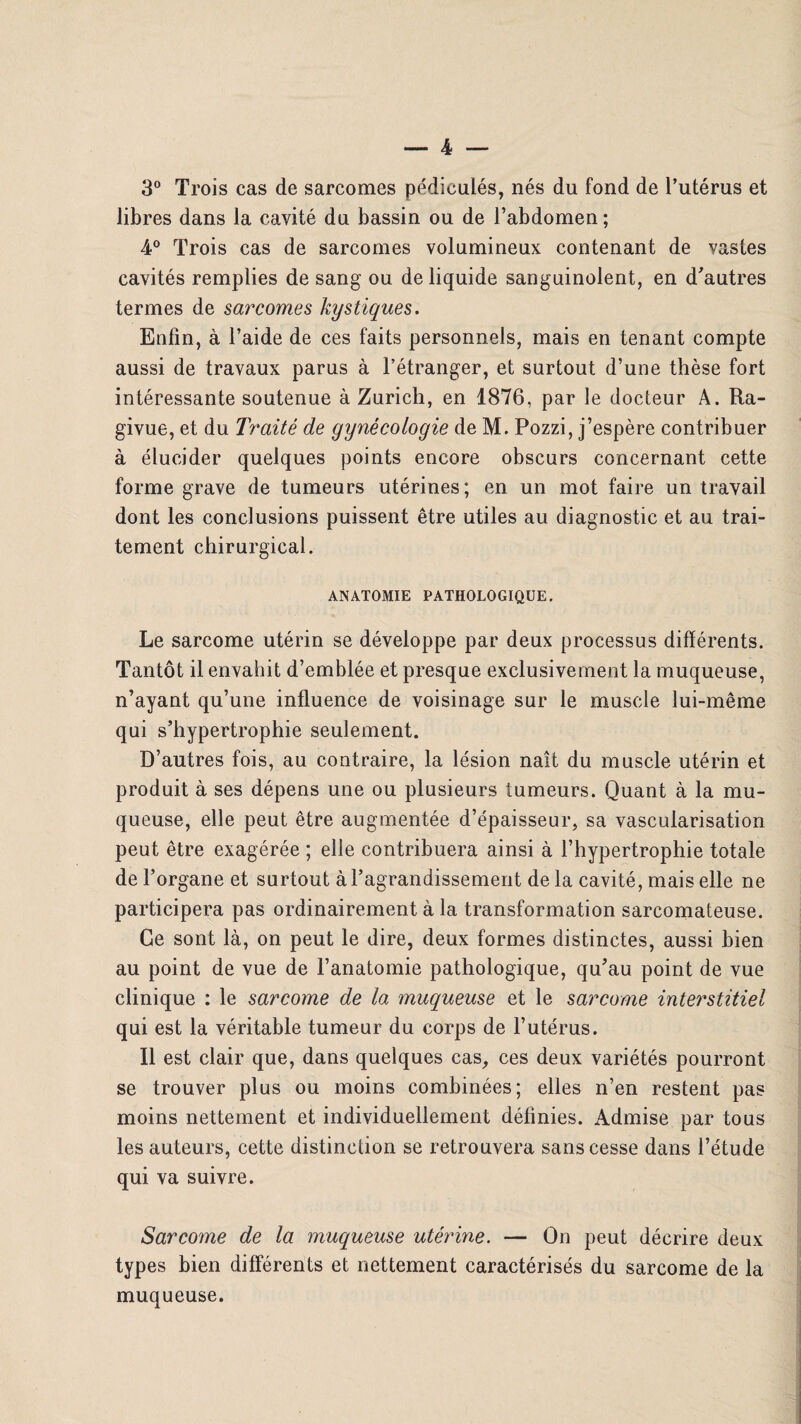 3° Trois cas de sarcomes pédiculés, nés du fond de l’utérus et libres dans la cavité du bassin ou de l’abdomen ; 4° Trois cas de sarcomes volumineux contenant de vastes cavités remplies de sang ou de liquide sanguinolent, en d'autres termes de sarcomes kystiques. Enfin, à l’aide de ces faits personnels, mais en tenant compte aussi de travaux parus à l’étranger, et surtout d’une thèse fort intéressante soutenue à Zurich, en 1876, par le docteur A. Ra- givue, et du Traité de gynécologie de M. Pozzi, j’espère contribuer à élucider quelques points encore obscurs concernant cette forme grave de tumeurs utérines; en un mot faire un travail dont les conclusions puissent être utiles au diagnostic et au trai¬ tement chirurgical. ANATOMIE PATHOLOGIQUE. Le sarcome utérin se développe par deux processus différents. Tantôt il envahit d’emblée et presque exclusivement la muqueuse, n’ayant qu’une influence de voisinage sur le muscle lui-même qui s'hypertrophie seulement. D’autres fois, au contraire, la lésion naît du muscle utérin et produit à ses dépens une ou plusieurs tumeurs. Quant à la mu¬ queuse, elle peut être augmentée d’épaisseur, sa vascularisation peut être exagérée ; elle contribuera ainsi à l’hypertrophie totale de l’organe et surtout à l’agrandissement de la cavité, mais elle ne participera pas ordinairement à la transformation sarcomateuse. Ce sont là, on peut le dire, deux formes distinctes, aussi bien au point de vue de l’anatomie pathologique, qu'au point de vue clinique : le sarcome de la muqueuse et le sarcome interstitiel qui est la véritable tumeur du corps de l’utérus. Il est clair que, dans quelques cas, ces deux variétés pourront se trouver plus ou moins combinées; elles n’en restent pas moins nettement et individuellement définies. Admise par tous les auteurs, cette distinction se retrouvera sans cesse dans l’étude qui va suivre. Sarcome de la muqueuse utérine. — On peut décrire deux types bien différents et nettement caractérisés du sarcome de la muqueuse.