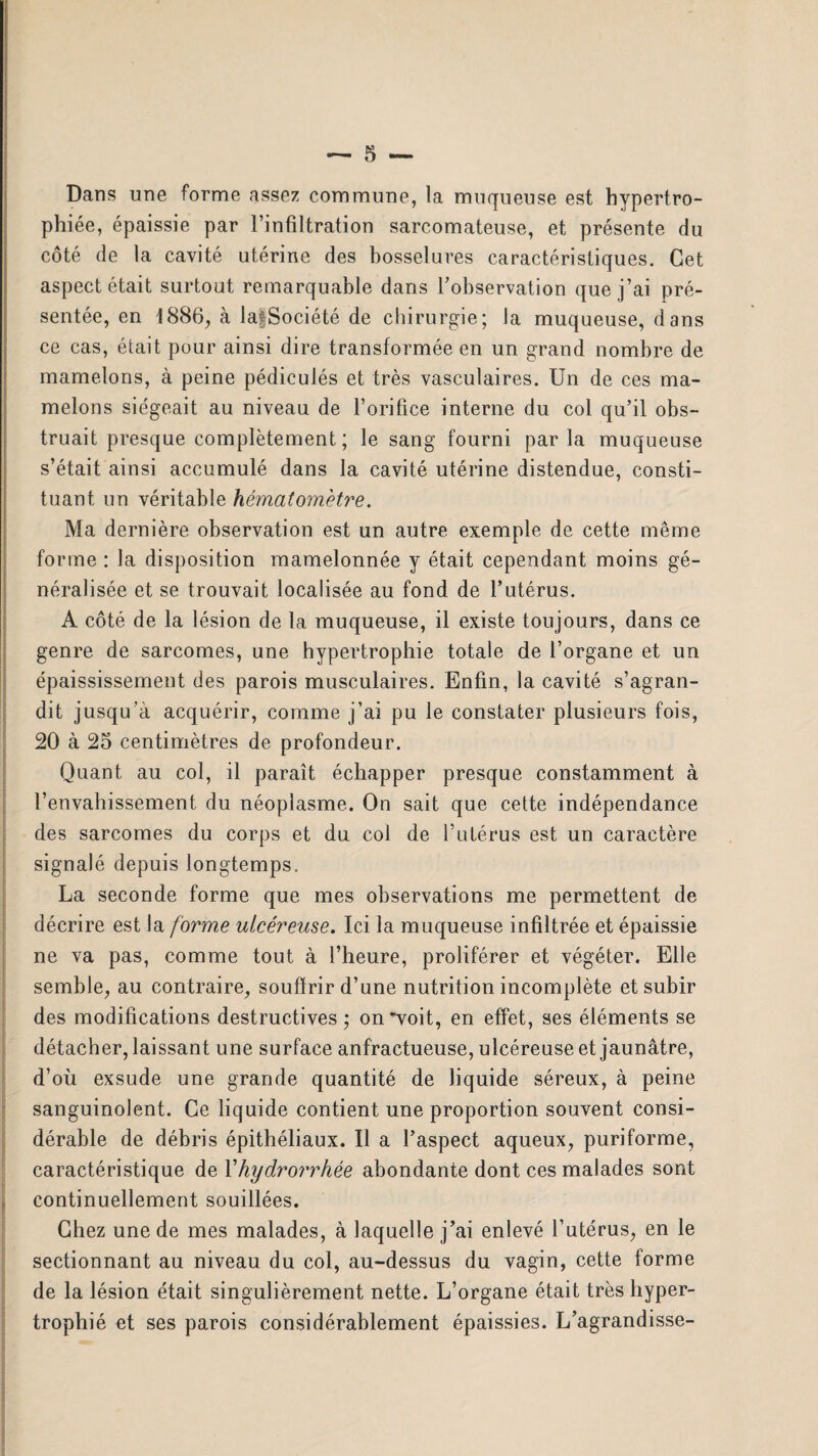 Dans une forme assez commune, la muqueuse est hypertro¬ phiée, épaissie par l’infiltration sarcomateuse, et présente du côté de la cavité utérine des bosselures caractéristiques. Cet aspect était surtout remarquable dans l’observation que j’ai pré¬ sentée, en 1886, à laf Société de chirurgie; la muqueuse, dans ce cas, était pour ainsi dire transformée en un grand nombre de mamelons, à peine pédiculés et très vasculaires. Un de ces ma¬ melons siégeait au niveau de l’orifice interne du col qu’il obs¬ truait presque complètement; le sang fourni par la muqueuse s’était ainsi accumulé dans la cavité utérine distendue, consti¬ tuant un véritable hématomètre. Ma dernière observation est un autre exemple de cette même forme : la disposition mamelonnée y était cependant moins gé¬ néralisée et se trouvait localisée au fond de l’utérus. A côté de la lésion de la muqueuse, il existe tou jours, dans ce genre de sarcomes, une hypertrophie totale de l’organe et un épaississement des parois musculaires. Enfin, la cavité s’agran¬ dit jusqu’à acquérir, comme j’ai pu le constater plusieurs fois, 20 à 25 centimètres de profondeur. Quant au col, il paraît échapper presque constamment à l’envahissement du néoplasme. On sait que cette indépendance des sarcomes du corps et du col de l’utérus est un caractère signalé depuis longtemps. La seconde forme que mes observations me permettent de décrire est la forme ulcéreuse. Ici la muqueuse infiltrée et épaissie ne va pas, comme tout à l’heure, proliférer et végéter. Elle semble, au contraire, souffrir d’une nutrition incomplète et subir des modifications destructives ; on 'voit, en effet, ses éléments se détacher, laissant une surface anfractueuse, ulcéreuse et jaunâtre, d’où exsude une grande quantité de liquide séreux, à peine sanguinolent. Ce liquide contient une proportion souvent consi¬ dérable de débris épithéliaux. Il a l’aspect aqueux, puriforme, caractéristique de Yhydroi'rhée abondante dont ces malades sont r continuellement souillées. Chez une de mes malades, à laquelle j’ai enlevé l’utérus, en le sectionnant au niveau du col, au-dessus du vagin, cette forme de la lésion était singulièrement nette. L’organe était très hyper¬ trophié et ses parois considérablement épaissies. L’agrandisse- —