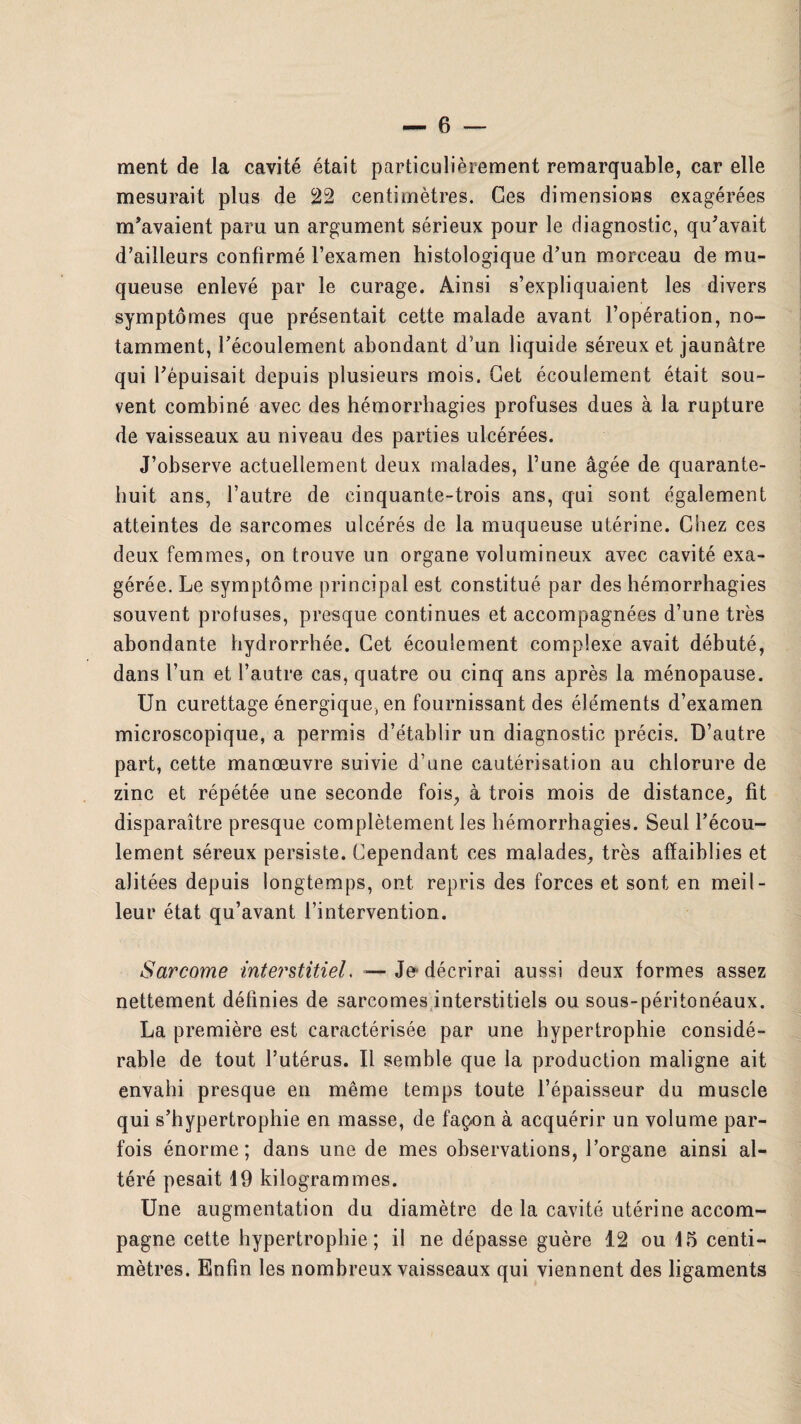 ment de la cavité était particulièrement remarquable, car elle mesurait plus de 22 centimètres. Ces dimensions exagérées m’avaient paru un argument sérieux pour le diagnostic, qu’avait d’ailleurs confirmé l’examen histologique d’un morceau de mu¬ queuse enlevé par le curage. Ainsi s’expliquaient les divers symptômes que présentait cette malade avant l’opération, no¬ tamment, l’écoulement abondant d’un liquide séreux et jaunâtre qui l’épuisait depuis plusieurs mois. Get écoulement était sou¬ vent combiné avec des hémorrhagies profuses dues à la rupture de vaisseaux au niveau des parties ulcérées. J’observe actuellement deux malades, l’une âgée de quarante- huit ans, l’autre de cinquante-trois ans, qui sont également atteintes de sarcomes ulcérés de la muqueuse utérine. Chez ces deux femmes, on trouve un organe volumineux avec cavité exa¬ gérée. Le symptôme principal est constitué par des hémorrhagies souvent profuses, presque continues et accompagnées d’une très abondante hydrorrhée. Get écoulement complexe avait débuté, dans l’un et l’autre cas, quatre ou cinq ans après la ménopause. Un curettage énergique, en fournissant des éléments d’examen microscopique, a permis d’établir un diagnostic précis. D’autre part, cette manœuvre suivie d’une cautérisation au chlorure de zinc et répétée une seconde fois, à trois mois de distance, fit disparaître presque complètement les hémorrhagies. Seul l’écou¬ lement séreux persiste. Gependant ces malades, très affaiblies et alitées depuis longtemps, ont repris des forces et sont en meil¬ leur état qu’avant l’intervention. Sarcome interstitiel. — Je'décrirai aussi deux formes assez nettement définies de sarcomes interstitiels ou sous-péritonéaux. La première est caractérisée par une hypertrophie considé¬ rable de tout l’utérus. Il semble que la production maligne ait envahi presque en même temps toute l’épaisseur du muscle qui s’hypertrophie en masse, de faç-on à acquérir un volume par¬ fois énorme; dans une de mes observations, l’organe ainsi al¬ téré pesait 19 kilogrammes. Une augmentation du diamètre de la cavité utérine accom¬ pagne cette hypertrophie; il ne dépasse guère 12 ou 15 centi¬ mètres. Enfin les nombreux vaisseaux qui viennent des ligaments