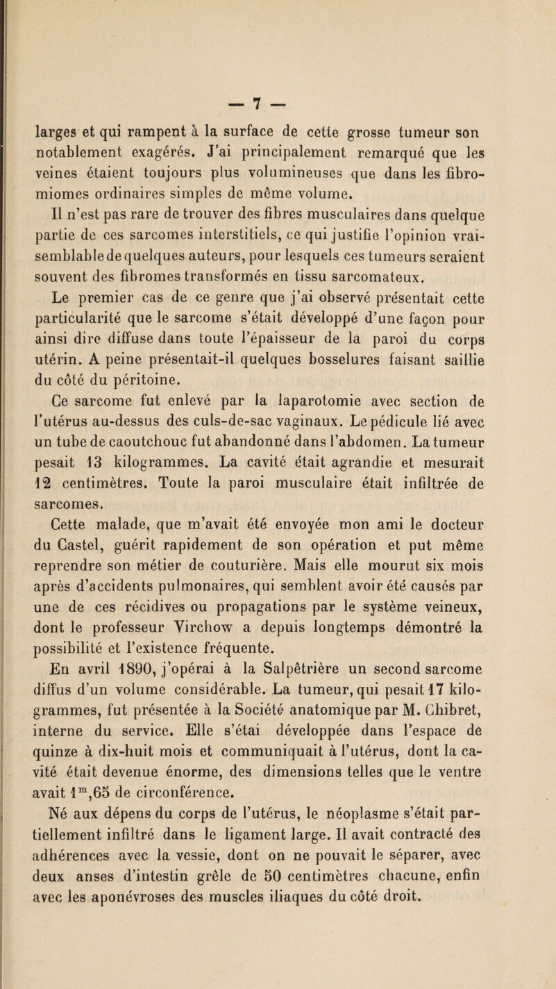 larges et qui rampent à la surface de cette grosse tumeur son notablement exagérés. J'ai principalement remarqué que les veines étaient toujours plus volumineuses que dans les fibro- miomes ordinaires simples de même volume. Il n’est pas rare de trouver des fibres musculaires dans quelque partie de ces sarcomes interstitiels, ce qui justifie l’opinion vrai¬ semblable de quelques auteurs, pour lesquels ces tumeurs seraient souvent des fibromes transformés en tissu sarcomateux. Le premier cas de ce genre que j’ai observé présentait cette particularité que le sarcome s’était développé d’une façon pour ainsi dire diffuse dans toute l’épaisseur de la paroi du corps utérin. A peine présentait-il quelques bosselures faisant saillie du côté du péritoine. Ce sarcome fut enlevé par la laparotomie avec section de l’utérus au-dessus des culs-de-sac vaginaux. Le pédicule lié avec un tube de caoutchouc fut abandonné dans l’abdomen. La tumeur pesait 13 kilogrammes. La cavité était agrandie et mesurait 12 centimètres. Toute la paroi musculaire était infiltrée de sarcomes. Cette malade, que m’avait été envoyée mon ami le docteur du Castel, guérit rapidement de son opération et put même reprendre son métier de couturière. Mais elle mourut six mois après d’accidents pulmonaires, qui semblent avoir été causés par une de ces récidives ou propagations par le système veineux, dont le professeur Virchow a depuis longtemps démontré la possibilité et l’existence fréquente. En avril 1890, j’opérai à la Salpêtrière un second sarcome diffus d’un volume considérable. La tumeur, qui pesait 17 kilo¬ grammes, fut présentée à la Société anatomique par M. Chibret, interne du service. Elle s’étai développée dans l’espace de quinze à dix-huit mois et communiquait à l’utérus, dont la ca¬ vité était devenue énorme, des dimensions telles que le ventre avait im,65 de circonférence. Né aux dépens du corps de l’utérus, le néoplasme s’était par¬ tiellement infiltré dans le ligament large. Il avait contracté des adhérences avec la vessie, dont on ne pouvait le séparer, avec deux anses d’intestin grêle de 50 centimètres chacune, enfin avec les aponévroses des muscles iliaques du côté droit.