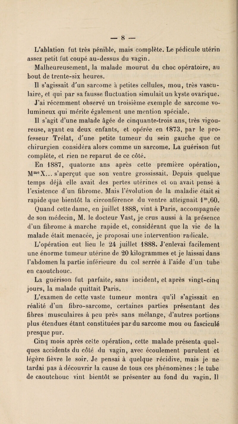 L’ablation fut très pénible, mais complète. Le pédicule utérin assez petit fut coupé au-dessus du vagin. Malheureusement, la malade mourut du choc opératoire, au bout de trente-six heures. Il s’agissait d’un sarcome à petites cellules, mou, très vascu¬ laire, et qui par sa fausse fluctuation simulait un kyste ovarique. J’ai récemment observé un troisième exemple de sarcome vo¬ lumineux qui mérite également une mention spéciale. Il s’agit d’une malade âgée de cinquante-trois ans, très vigou¬ reuse, ayant eu deux enfants, et opérée en 1873, par le pro¬ fesseur Trélat, d’une petite tumeur du sein gauche que ce chirurgien considéra alors comme un sarcome. La guérison fut complète, et rien ne reparut de ce côté. En 1887, quatorze ans après cette première opération, MmeX... s’aperçut que son ventre grossissait. Depuis quelque temps déjà elle avait des pertes utérines et on avait pensé à l’existence d’un fibrome. Mais l’évolution de la maladie était si rapide que bientôt la circonférence du ventre atteignait lm,60. Quand cette dame, en juillet 1888, vint à Paris, accompagnée de son médecin, M. le docteur Vast, je crus aussi à la présence d’un fibrome à marche rapide et, considérant que la vie de la malade était menacée, je proposai une intervention radicale. L’opération eut lieu le 24 juillet 1888. J’enlevai facilement une énorme tumeur utérine de 20 kilogrammes et je laissai dans l’abdomen la partie inférieure du col serrée à l’aide d’un tube en caoutchouc. La guérison fut parfaite, sans incident, et après vingt-cinq jours, la malade quittait Paris. L’examen de cette vaste tumeur montra qu’il s’agissait en réalité d’un fibro-sarcome, certaines parties présentant des fibres musculaires à peu près sans mélange, d’autres portions plus étendues étant constituées par du sarcome mou ou fasciculé presque pur. Cinq mois après cette opération, cette malade présenta quel¬ ques accidents du côté du vagin, avec écoulement purulent et légère fièvre le soir. Je pensai à quelque récidive, mais je ne tardai pas à découvrir la cause de tous ces phénomènes : le tube de caoutchouc vint bientôt se présenter au fond du vagin. Il