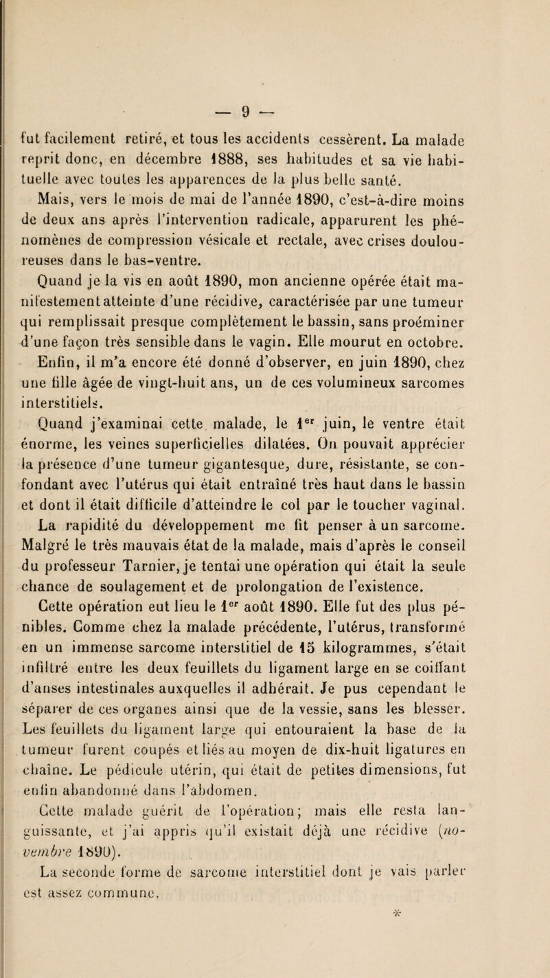 fut facilement retiré, et tous les accidents cessèrent. La malade reprit donc, en décembre 1888, ses habitudes et sa vie habi¬ tuelle avec toutes les apparences de la plus belle santé. Mais, vers le mois de mai de l’année 1890, c’est-à-dire moins de deux ans après l’intervention radicale, apparurent les phé¬ nomènes de compression vésicale et rectale, avec crises doulou¬ reuses dans le bas-ventre. Quand je la vis en août 1890, mon ancienne opérée était ma¬ nifestement atteinte d’une récidive, caractérisée par une tumeur qui remplissait presque complètement le bassin, sans proéminer d’une façon très sensible dans le vagin. Elle mourut en octobre. Enfin, il m’a encore été donné d’observer, en juin 1890, chez une tille âgée de vingt-huit ans, un de ces volumineux sarcomes interstitiels. Quand j’examinai cette malade, le 1er juin, le ventre était énorme, les veines superficielles dilatées. On pouvait apprécier la présence d’une tumeur gigantesque, dure, résistante, se con¬ fondant avec l’utérus qui était entraîné très haut dans le bassin et dont il était difficile d’atteindre le col par le toucher vaginal. La rapidité du développement me fit penser à un sarcome. Malgré le très mauvais état de la malade, mais d’après le conseil du professeur Tarnier, je tentai une opération qui était la seule chance de soulagement et de prolongation de l’existence. Cette opération eut lieu le 1er août i890. Elle fut des plus pé¬ nibles. Comme chez la malade précédente, l’utérus, transformé en un immense sarcome interstitiel de 15 kilogrammes, s’était infiltré entre les deux feuillets du ligament large en se coiffant d’anses intestinales auxquelles il adhérait. Je pus cependant le séparer de ces organes ainsi que de la vessie, sans les blesser. Les feuillets du ligament large qui entouraient la base de ia tumeur furent coupés et liés au moyen de dix-huit ligatures en chaîne. Le pédicule utérin, qui était de petites dimensions, fut enfin abandonné dans l’abdomen. Cette malade guérit de l’opération; mais elle resta lan¬ guissante, et j’ai appris qu’il existait déjà une récidive [no¬ vembre 1690). La seconde forme de sarcome interstitiel dont je vais parler est assez commune. *