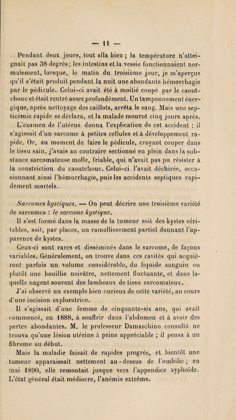 Pendant deux jours, tout alla bien ; la température n’attei¬ gnait pas 38 degrés; les intestins et la vessie fonctionnaient nor¬ malement, lorsque, le matin du troisième jour, je m’aperçus qu’il s’était produit pendant la nuit une abondante hémorrhagie par le pédicule. Celui-ci avait été à moitié coupé par le caout¬ chouc et était rentré assez profondément. Un tamponnement éner¬ gique, après nettoyage des caillots, arrêta le sang. Mais une sep¬ ticémie rapide se déclara, et la malade mourut cinq jours après. L’examen de l’utérus donna l’explication de cet accident : il s’agissait d’un sarcome à petites cellules et à développement ra¬ pide. Or, au moment de faire le pédicule, croyant couper dans le tissu sain, j’avais au contraire sectionné en plein dans la sub¬ stance sarcomateuse molle, friable, qui n’avait pas pu résister à la constriction du caoutchouc. Celui-ci l’avait déchirée, occa¬ sionnant ainsi l’hémorrhagie, puis les accidents septiques rapi¬ dement mortels. Sarcomes kystiques. — On peut décrire une troisième variété de sarcomes : le sarcome kystique. Il s’est formé dans la masse de la tumeur soit des kystes véri¬ tables, soit, par places, un ramollissement partiel donnant l’ap- parence de kystes. Ceux-ci sont rares et disséminés dans le sarcome, de façons variables. Généralement, on trouve dans ces cavités qui acquiè¬ rent parfois un volume considérable, du liquide sanguin ou plutôt une bouillie noirâtre, nettement fluctuante, et dans la¬ quelle nagent souvent des lambeaux de tissu sarcomateux. J’ai observé un exemple bien curieux de cette variété, au cours d’une incision exploratrice. Il s’agissait d’une femme de cinquante-six ans, qui avait commencé, en J888, à soufïrir dans l’abdomen et à avoir des pertes abondantes. M. le professeur Damaschino consulté ne trouva qu’une lésion utérine à peine appréciable ; il pensa à un fibrome au début. Mais la maladie faisait de rapides progrès, et bientôt une tumeur apparaissait nettement au-dessus de l’ombilic; en mai 1890, elle remontait jusque vers l’appendice xyphoïde. L’état général était médiocre, l’anémie extrême.