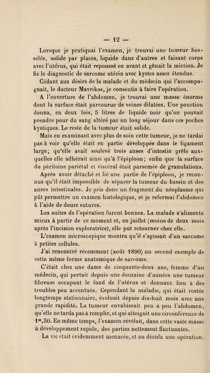 Lorsque je pratiquai l’examen, je trouvai une tumeur bos¬ selée, solide par places, liquide dans d’autres et faisant corps avec l’utérus, qui était repoussé en avant et gênait la miction. Je fis le diagnostic de sarcome utérin avec kystes assez étendus. Cédant aux désirs de la malade et du médecin qui l’accompa¬ gnait, le docteur Mavrikos, je consentis à faire l’opération. A l’ouverture de l’abdomen, je trouvai une masse énorme dont la surface était parcourue de veines dilatées. Une ponction donna, en deux fois, 5 litres de liquide noir qu’on pouvait prendre pour du sang altéré par un long séjour dans ces poches kystiques. Le reste de la tumeur était solide. Mais en examinant avec plus de soin cette tumeur, je ne tardai pas à voir qu’elle était en partie développée dans le ligament large; qu'elle avait soulevé trois anses d’intestin grêle aux¬ quelles elle adhérait ainsi qu’à l’épiploon; enfin que la surface du péritoine pariétal et viscéral était parsemée de granulations. Après avoir détaché et lié une partie de l’épiploon, je recon¬ nus qu’il était impossible de séparer la tumeur du bassin et des anses intestinales. Je pris donc un fragment du néoplasme qui pût permettre un examen histologique, et je refermai l’abdomen à l’aide de douze sutures. Les suites de l’opération furent bonnes. La malade s’alimenta mieux à partir de ce moment et, en juillet (moins de deux mois après l’incision exploratrice), elle put retourner chez elle. L’examen microscopique montra qu’il s’agissait d’un sarcome à petites cellules. J’ai rencontré récemment (août 1890) un second exemple de cette même forme anatomique de sarcome. C’était chez une dame de cinquante-deux ans, femme d’un médecin, qui portait depuis une douzaine d’années une tumeur fibreuse occupant le fond de l’utérus et donnant lieu à des troubles peu accentués. Cependant la maladie, qui était restée longtemps stationnaire, évoluait depuis dix-huit mois avec une grande rapidité. La tumeur envahissait peu à peu l’abdomen, qu’elle ne tarda pas à remplir, et qui atteignit une circonférence de lm,50. En même temps, l’examen révélait, dans cette vaste masse à développement rapide, des parties nettement fluctuantes. La vie était évidemment menacée, et on décida une opération.