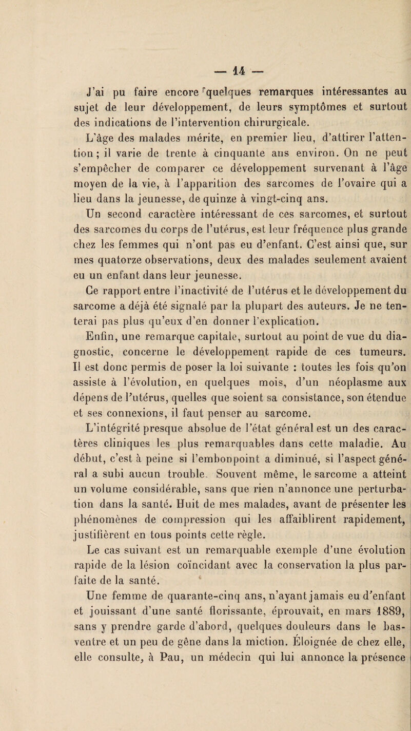 J’ai pu faire encore ^quelques remarques intéressantes au sujet de leur développement, de leurs symptômes et surtout des indications de l’intervention chirurgicale. L’âge des malades mérite, en premier lieu, d’attirer l’atten¬ tion ; il varie de trente à cinquante ans environ. On ne peut s’empêcher de comparer ce développement survenant à l’âge moyen de la vie, à l’apparition des sarcomes de l’ovaire qui a lieu dans la jeunesse, de quinze à vingt-cinq ans. Un second caractère intéressant de ces sarcomes, et surtout des sarcomes du corps de l’utérus, est leur fréquence plus grande chez les femmes qui n’ont pas eu d’enfant. C’est ainsi que, sur mes quatorze observations, deux des malades seulement avaient eu un enfant dans leur jeunesse. Ce rapport entre l’inactivité de l’utérus et le développement du sarcome a déjà été signalé par la plupart des auteurs. Je ne ten¬ terai pas plus qu’eux d’en donner l’explication. Enfin, une remarque capitale, surtout au point de vue du dia¬ gnostic, concerne le développement rapide de ces tumeurs. Il est donc permis de poser la loi suivante : toutes les fois qu’on assiste à l’évolution, en quelques mois, d’un néoplasme aux dépens de l’utérus, quelles que soient sa consistance, son étendue et ses connexions, il faut penser au sarcome. L’intégrité presque absolue de l’état général est un des carac¬ tères cliniques les plus remarquables dans cette maladie. Au début, c’est à peine si l’embonpoint a diminué, si l’aspect géné¬ ral a subi aucun trouble. Souvent même, le sarcome a atteint un volume considérable, sans que rien n’annonce une perturba¬ tion dans la santé. Huit de mes malades, avant de présenter les phénomènes de compression qui les affaiblirent rapidement, justifièrent en tous points cette règle. Le cas suivant est un remarquable exemple d’une évolution rapide de la lésion coïncidant avec la conservation la plus par¬ faite de la santé. Une femme de quarante-cinq ans, n’ayant jamais eu d’enfant et jouissant d’une santé florissante, éprouvait, en mars 1889, sans y prendre garde d’abord, quelques douleurs dans le bas- ventre et un peu de gêne dans la miction. Eloignée de chez elle, elle consulte, à Pau, un médecin qui lui annonce la présence