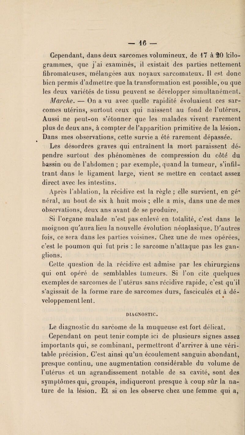 Cependant, dans deux sarcomes volumineux, de 17 à 20 kilo¬ grammes, que j’ai examinés, il existait des parties nettement fibromateuses, mélangées aux noyaux sarcomateux. Il est donc bien permis d’admettre que la transformation est possible, ou que les deux variétés de tissu peuvent se développer simultanément. Marche. — On a vu avec quelle rapidité évoluaient ces sar¬ comes utérins, surtout ceux qui naissent au fond de l’utérus. Aussi ne peut-on s’étonner que les malades vivent rarement plus de deux ans, à compter de l’apparition primitive de la lésion. Dans mes observations, cette survie a été rarement dépassée. Les désordres graves qui entraînent la mort paraissent dé¬ pendre surtout des phénomènes de compression du côté du bassin ou de l’abdomen ; par exemple, quand la tumeur, s’infil¬ trant dans le ligament large, vient se mettre en contact assez direct avec les intestins. Après l’ablation, la récidive est la règle ; elle survient, en gé“ néral, au bout de six à huit mois ; elle a mis, dans une de mes observations, deux ans avant de se produire. Si l’organe malade n’est pas enlevé en totalité, c’est dans le moignon qu’aura lieu la nouvelle évolution néoplasique. D’autres fois, ce sera dans les parties voisines. Chez une de mes opérées, c’est le poumon qui fut pris : le sarcome n’attaque pas les gan¬ glions. Cette question de la récidive est admise par les chirurgiens qui ont opéré de semblables tumeurs. Si l’on cite quelques exemples de sarcomes de l’utérus sans récidive rapide, c’est qu’il s’agissait de la forme rare de sarcomes durs, fasciculés et à dé¬ veloppement lent. DIAGNOSTIC. Le diagnostic du sarcome de la muqueuse est fort délicat. Cependant on peut tenir compte ici de plusieurs signes assez importants qui, se combinant, permettront d’arriver à une véri¬ table précision. C’est ainsi qu’un écoulement sanguin abondant, presque continu, une augmentation considérable du volume de l’utérus et un agrandissement notable de sa cavité, sont des symptômes qui, groupés, indiqueront presque à coup sûr la na¬ ture de la lésion. Et si on les observe chez une femme qui a,