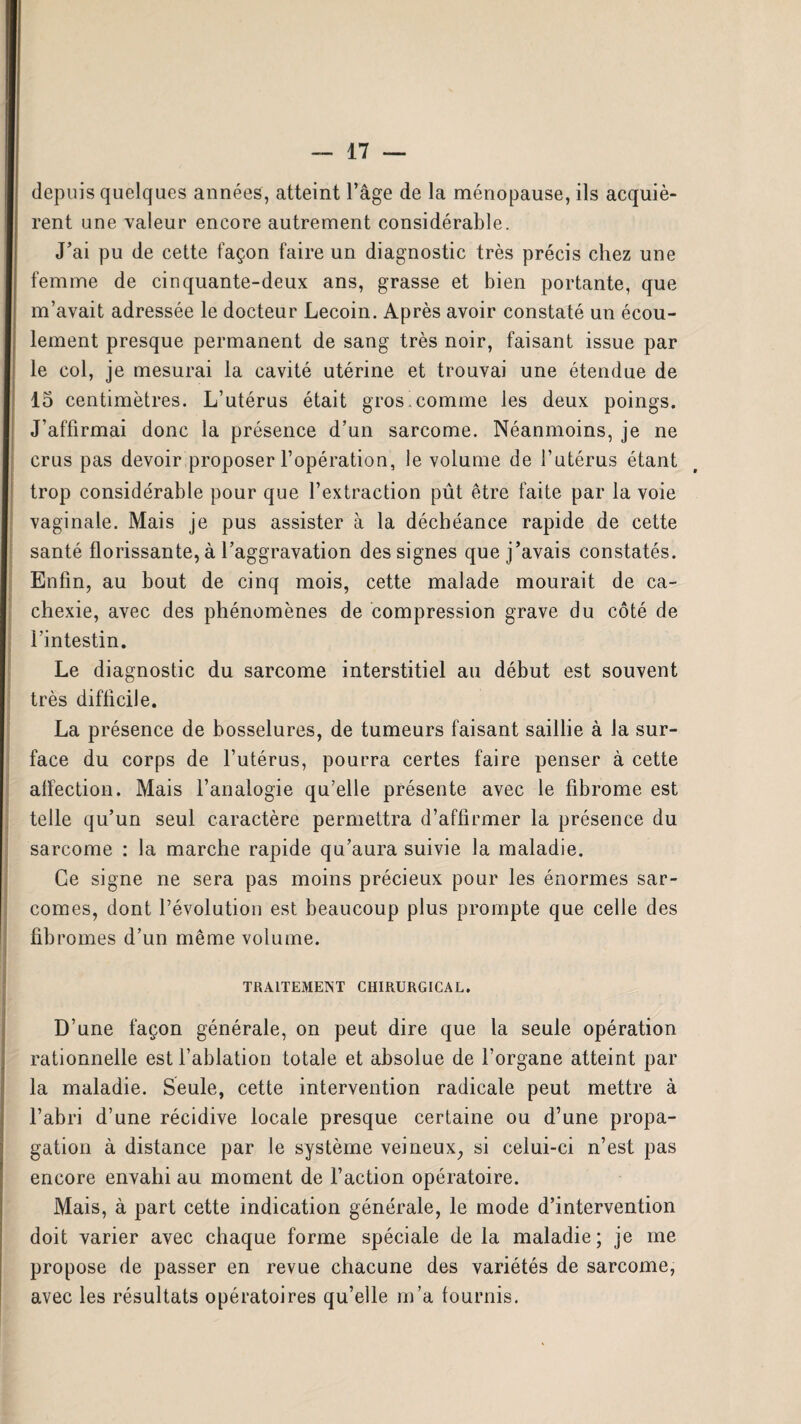 depuis quelques années, atteint l’âge de la ménopause, ils acquiè¬ rent une valeur encore autrement considérable. J’ai pu de cette façon faire un diagnostic très précis chez une femme de cinquante-deux ans, grasse et bien portante, que m’avait adressée le docteur Lecoin. Après avoir constaté un écou¬ lement presque permanent de sang très noir, faisant issue par le col, je mesurai la cavité utérine et trouvai une étendue de 15 centimètres. L’utérus était gros .comme les deux poings. J’affirmai donc la présence d’un sarcome. Néanmoins, je ne crus pas devoir proposer l’opération, le volume de l’utérus étant trop considérable pour que l’extraction pût être faite par la voie vaginale. Mais je pus assister à la déchéance rapide de cette santé florissante, à l’aggravation des signes que j’avais constatés. Enfin, au bout de cinq mois, cette malade mourait de ca¬ chexie, avec des phénomènes de compression grave du côté de l’intestin. Le diagnostic du sarcome interstitiel au début est souvent très difficile. La présence de bosselures, de tumeurs faisant saillie à la sur¬ face du corps de l’utérus, pourra certes faire penser à cette affection. Mais l’analogie qu’elle présente avec le fibrome est telle qu’un seul caractère permettra d’affirmer la présence du sarcome : la marche rapide qu’aura suivie la maladie. Ce signe ne sera pas moins précieux pour les énormes sar¬ comes, dont l’évolution est beaucoup plus prompte que celle des fibromes d’un même volume. TRAITEMENT CHIRURGICAL. D’une façon générale, on peut dire que la seule opération rationnelle est l’ablation totale et absolue de l’organe atteint par la maladie. Seule, cette intervention radicale peut mettre à l’abri d’une récidive locale presque certaine ou d’une propa¬ gation à distance par le système veineux, si celui-ci n’est pas encore envahi au moment de l’action opératoire. Mais, à part cette indication générale, le mode d’intervention doit varier avec chaque forme spéciale de la maladie; je me propose de passer en revue chacune des variétés de sarcome, avec les résultats opératoires qu’elle m’a fournis.