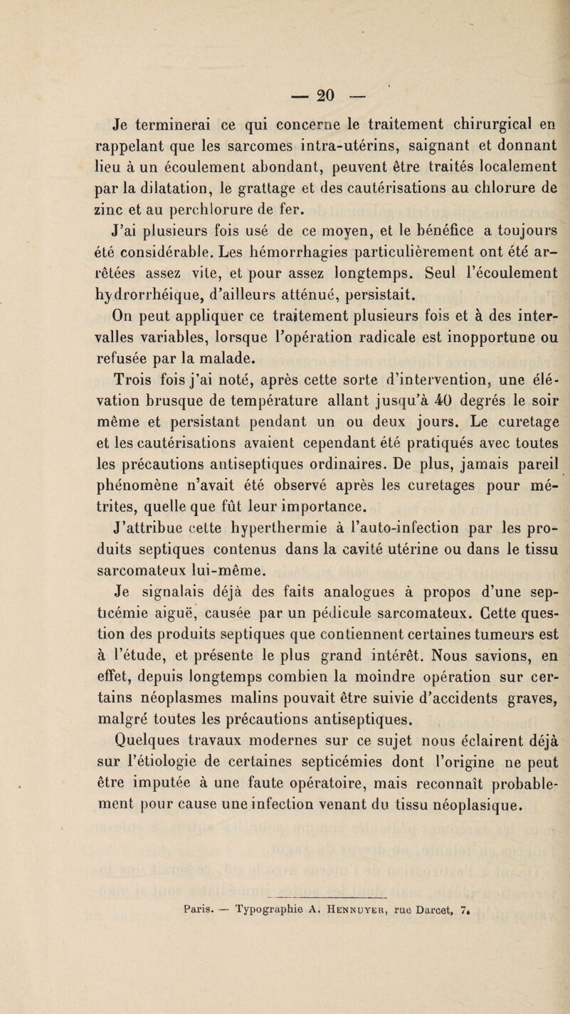 Je terminerai ce qui concerne le traitement chirurgical en rappelant que les sarcomes intra-utérins, saignant et donnant lieu à un écoulement abondant, peuvent être traités localement par la dilatation, le grattage et des cautérisations au chlorure de zinc et au perchiorure de fer. J’ai plusieurs fois usé de ce moyen, et le bénéfice a toujours été considérable. Les hémorrhagies particulièrement ont été ar¬ rêtées assez vite, et pour assez longtemps. Seul l’écoulement hydrorrhéique, d’ailleurs atténué, persistait. On peut appliquer ce traitement plusieurs fois et à des inter¬ valles variables, lorsque l’opération radicale est inopportune ou refusée par la malade. Trois fois j’ai noté, après cette sorte d’intervention, une élé¬ vation brusque de température allant jusqu’à 40 degrés le soir même et persistant pendant un ou deux jours. Le curetage et les cautérisations avaient cependant été pratiqués avec toutes les précautions antiseptiques ordinaires. De plus, jamais pareil phénomène n’avait été observé après les curetages pour mé- trites, quelle que fût leur importance. J’attribue cette hyperthermie à l’auto-infection par les pro¬ duits septiques contenus dans la cavité utérine ou dans le tissu sarcomateux lui-même. Je signalais déjà des faits analogues à propos d’une sep¬ ticémie aiguë, causée par un pédicule sarcomateux. Cette ques¬ tion des produits septiques que contiennent certaines tumeurs est à l’étude, et présente le plus grand intérêt. Nous savions, en effet, depuis longtemps combien la moindre opération sur cer¬ tains néoplasmes malins pouvait être suivie d’accidents graves, malgré toutes les précautions antiseptiques. Quelques travaux modernes sur ce sujet nous éclairent déjà sur l’étiologie de certaines septicémies dont l’origine ne peut être imputée à une faute opératoire, mais reconnaît probable¬ ment pour cause une infection venant du tissu néoplasique.