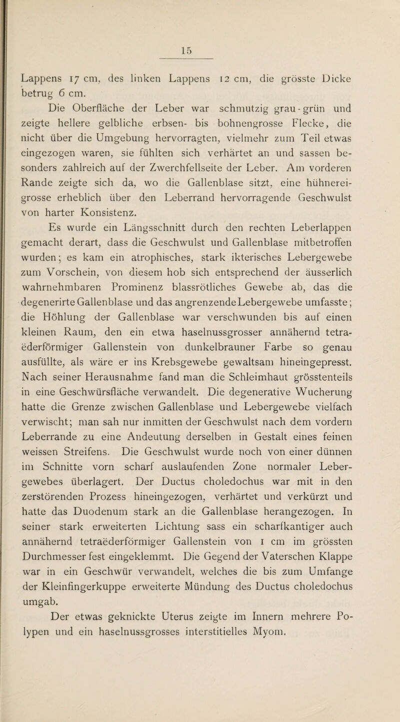 Lappens 17 cm, des linken Lappens 12 cm, die grösste Dicke betrug 6 cm. Die Oberfläche der Leber war schmutzig grau-grün und zeigte hellere gelbliche erbsen- bis bohnengrosse Flecke, die nicht über die Umgebung hervorragten, vielmehr zum Teil etwas eingezogen waren, sie fühlten sich verhärtet an und sassen be¬ sonders zahlreich auf der Zwerchfellseite der Leber. Am vorderen Rande zeigte sich da, wo die Gallenblase sitzt, eine hühnerei¬ grosse erheblich über den Leberrand hervorragende Geschwulst von harter Konsistenz. Es wurde ein Längsschnitt durch den rechten Leberlappen gemacht derart, dass die Geschwulst und Gallenblase mitbetroffen wurden; es kam ein atrophisches, stark ikterisches Lebergewebe zum Vorschein, von diesem hob sich entsprechend der äusserlich wahrnehmbaren Prominenz blassrötliches Gewebe ab, das die degenerirte Gallenblase und das angrenzende Lebergewebe umfasste; die Höhlung der Gallenblase war verschwunden bis auf einen kleinen Raum, den ein etwa haselnussgrosser annähernd tetra¬ ederförmiger Gallenstein von dunkelbrauner Farbe so genau ausfüllte, als wäre er ins Krebsgewebe gewaltsam hineingepresst. Nach seiner Herausnahme fand man die Schleimhaut grösstenteils in eine Geschwürsfläche verwandelt. Die degenerative Wucherung hatte die Grenze zwischen Gallenblase und Lebergewebe vielfach verwischt; man sah nur inmitten der Geschwulst nach dem vordem Leberrande zu eine Andeutung derselben in Gestalt eines feinen weissen Streifens. Die Geschwulst wurde noch von einer dünnen im Schnitte vorn scharf auslaufenden Zone normaler Leber¬ gewebes überlagert. Der Ductus choledochus war mit in den zerstörenden Prozess hineingezogen, verhärtet und verkürzt und hatte das Duodenum stark an die Gallenblase herangezogen. In seiner stark erweiterten Lichtung sass ein scharfkantiger auch annähernd tetraederförmiger Gallenstein von 1 cm im grössten Durchmesser fest eingeklemmt. Die Gegend der Vaterschen Klappe war in ein Geschwür verwandelt, welches die bis zum Umfange der Kleinfingerkuppe erweiterte Mündung des Ductus choledochus umgab. Der etwas geknickte Uterus zeigte im Innern mehrere Po¬ lypen und ein haselnussgrosses interstitielles Myom.