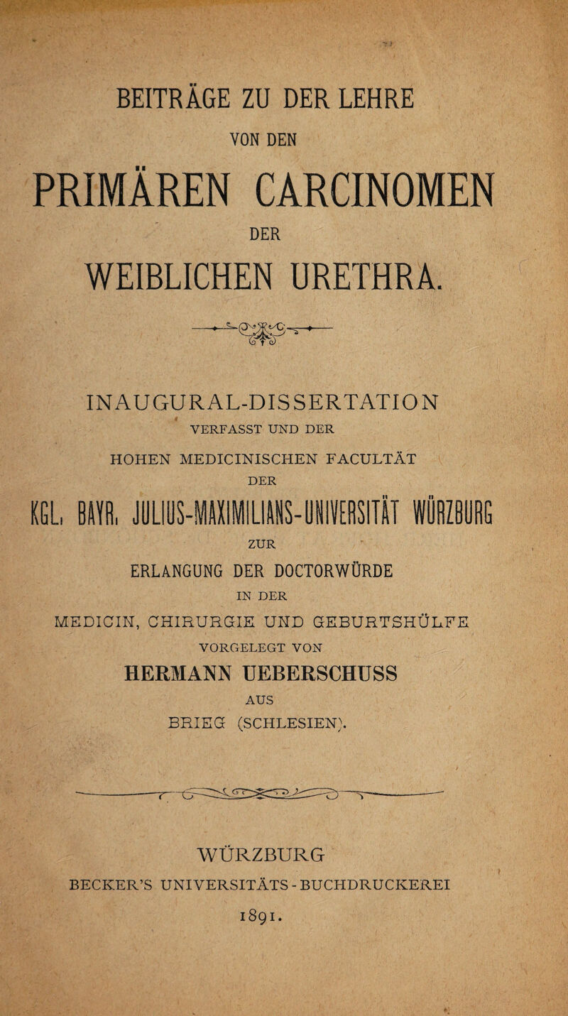 BEITRÄGE ZU DER LEHRE VON DEN PRIMÄREN CARCINOMEN DER WEIBLICHEN URETHRA. INAUGURAL-DISSERTATION VERFASST UND DER HOHEN MEDICINISCHEN FACULTÄT DER KGL, Bim JUÜUS-MAXIMILIANS-UNIVERSITÄT WÜRZ8URG ZUR ERLANGUNG DER DOCTORWÜRDE IN DER MEDICIN, CHIRURGIE UND GEBURTSHÜLFE VORGELEGT VON HERMANN UEBERSCHUSS AUS BRIEG (SCHLESIEN). ~r~tr WÜRZBURG BECKER’S UNIVERSITÄTS - BUCHDRUCKEREI 1891.