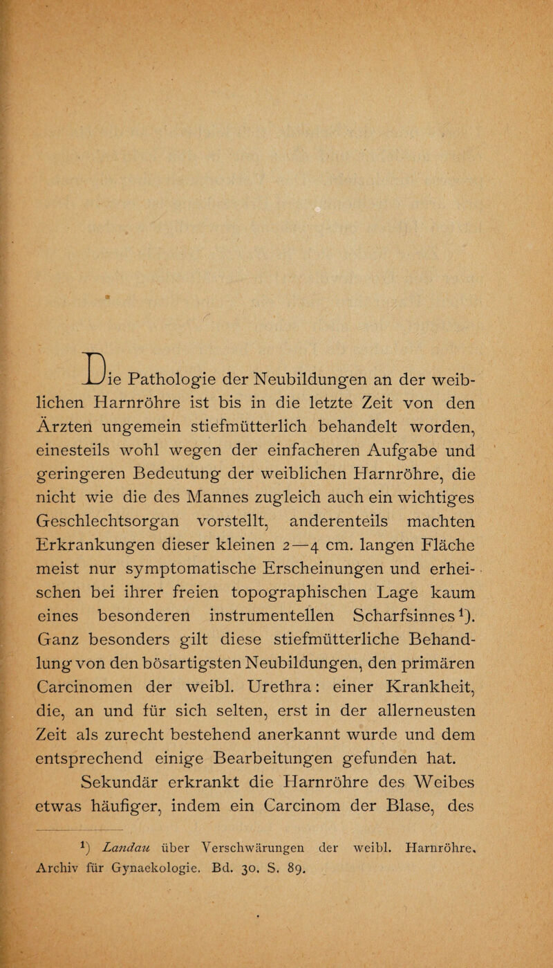 ±Jie Pathologie der Neubildungen an der weib¬ lichen Harnröhre ist bis in die letzte Zeit von den Ärzten ungemein stiefmütterlich behandelt worden, einesteils wohl wegen der einfacheren Aufgabe und geringeren Bedeutung der weiblichen Harnröhre, die nicht wie die des Mannes zugleich auch ein wichtiges Geschlechtsorgan vorstellt, anderenteils machten Erkrankungen dieser kleinen 2—4 cm. langen Fläche meist nur symptomatische Erscheinungen und erhei¬ schen bei ihrer freien topographischen Lage kaum eines besonderen instrumenteilen Scharfsinnes1). Ganz besonders gilt diese stiefmütterliche Behand¬ lung von den bösartigsten Neubildungen, den primären Carcinomen der weibl. Urethra: einer Krankheit, die, an und für sich selten, erst in der allerneusten Zeit als zurecht bestehend anerkannt wurde und dem entsprechend einige Bearbeitungen gefunden hat. Sekundär erkrankt die Harnröhre des Weibes etwas häufiger, indem ein Carcinom der Blase, des *) Landait über Verschwärungen der weibl. Harnröhre, Archiv für Gynaekologie. Bd. 30, S. 89.