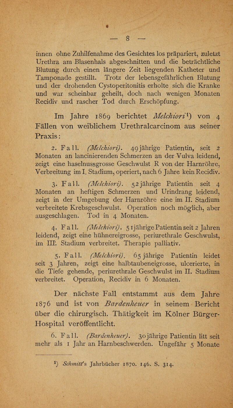 innen ohne Zuhilfenahme des Gesichtes los präpariert, zuletzt Urethra am Blasenhals abgeschnitten und die beträchtliche Blutung durch einen längere Zeit liegenden Katheter und Tamponade gestillt. Trotz der lebensgefährlichen Blutung und der drohenden Cystoperitonitis erholte sich die Kranke und war scheinbar geheilt, doch nach wenigen Monaten Recidiv und rascher Tod durch Erschöpfung. Im Jahre 1869 berichtet Melchioriv) von 4 Fällen von weiblichem Urethralcarcinom aus seiner Praxis: 2. Fall. (Melchiori). 49jährige Patientin, seit 2 Monaten an lancinierenden Schmerzen an der Vulva leidend, zeigt eine haselnussgrosse Geschwulst R von der Harnröhre, Verbreitung im I. Stadium, operiert, nach 6 Jahre kein Recidiv. 3. Fall. (Melchiori). 52jährige Patientin seit 4 Monaten an heftigen Schmerzen und Urindrang leidend, zeigt in der Umgebung der Harnröhre eine im II. Stadium verbreitete Krebsgeschwulst. Operation noch möglich, aber ausgeschlagen. Tod in 4 Monaten. 4. Fall. (Melchiori). 5 1 jährige Patientin seit 2 Jahren leidend, zeigt eine hühnereigrosse, periurethrale Geschwulst, im III’. Stadium verbreitet. Therapie palliativ. 5. Fall. (Melchiori). 65 jährige Patientin leidet seit 3 Jahren, zeigt eine halb taubeneigrosse, ulcerierte, in die Tiefe gehende, periurethrale Geschwulst im II. Stadium verbreitet. Operation, Recidiv in 6 Monaten. Der nächste Fall entstammt aus dem Jahre 1876 und ist von Bardenheuer in seinem Bericht über die chirurgisch. Thätigkeit im Kölner Bürger- Hospital veröffentlicht. 6. Fall. (Bardenheuer). 30jährige Patientin litt seit mehr als 1 Jahr an Harnbeschwerden. Ungefähr 5 Monate