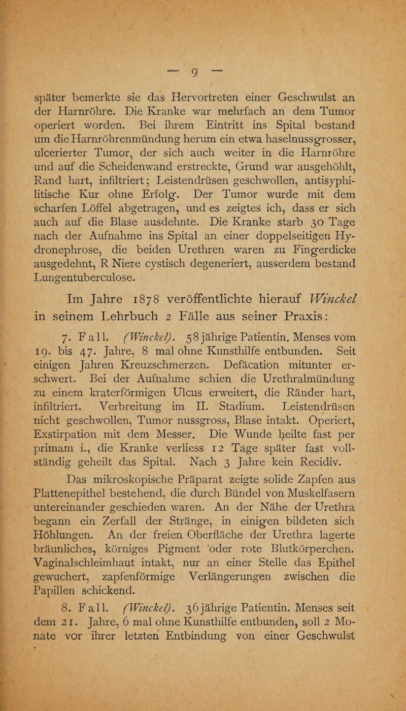 später bemerkte sie das Hervortreten einer Geschwulst an der Harnröhre. Die Kranke war mehrfach an dem Tumor operiert worden. Bei ihrem Eintritt ins Spital bestand um die Harnröhrenmündung herum ein etwa haselnussgrosser, ulcerierter Tumor, der sich auch weiter in die Harnröhre und auf die Scheidenwand erstreckte, Grund war ausgehöhlt, Rand hart, infiltriert; Leistendrüsen geschwollen, antisyphi¬ litische Kur ohne Erfolg. Der Tumor wurde mit dem scharfen Löffel abgetragen, und es zeigtes ich, dass er sich auch auf die Blase ausdehnte. Die Kranke starb 30 Tage nach der Aufnahme ins Spital an einer doppelseitigen Hy- dronephrose, die beiden Urethren waren zu Fingerdicke ausgedehnt, R Niere cystisch degeneriert, ausserdem bestand Lungentuberculose. Im Jahre 1878 veröffentlichte hierauf Winckel in seinem Lehrbuch 2 Fälle aus seiner Praxis: 7. Fall. (Winckel). 58 jährige Patientin. Menses vom 19. bis 47. Jahre, 8 mal ohne Kunsthilfe entbunden. Seit einigen Jahren Kreuzschmerzen. Defäcation mitunter er¬ schwert. Bei der Aufnahme schien die Urethralmündung zu einem kraterförmigen Ulcus erweitert, die Ränder hart, infiltriert. Verbreitung im II. Stadium. Leistendrüsen nicht geschwollen, Tumor nussgross, Blase intakt. Operiert, Exstirpation mit dem Messer. Die Wunde feilte fast per primam i., die Kranke verliess 12 Tage später fast voll¬ ständig geheilt das Spital. Nach 3 Jahre kein Recidiv. Das mikroskopische Präparat zeigte solide Zapfen aus Plattenepithel bestehend, die durch Bündel von Muskelfasern untereinander geschieden waren. An der Nähe der Urethra begann ein Zerfall der Stränge, in einigen bildeten sich Höhlungen. An der freien Oberfläche der Urethra lagerte bräunliches, körniges Pigment 'oder rote Blutkörperchen. Vaginalschleimhaut intakt, nur an einer Stelle das Epithel gewuchert, zapfenförmige Verlängerungen zwischen die Papillen schickend. 8. Fall. (Winckel). 36jährige Patientin. Menses seit dem 21. Jahre, 6 mal ohne Kunsthilfe entbunden, soll 2 Mo¬ nate vor ihrer letzten Entbindung von einer Geschwulst