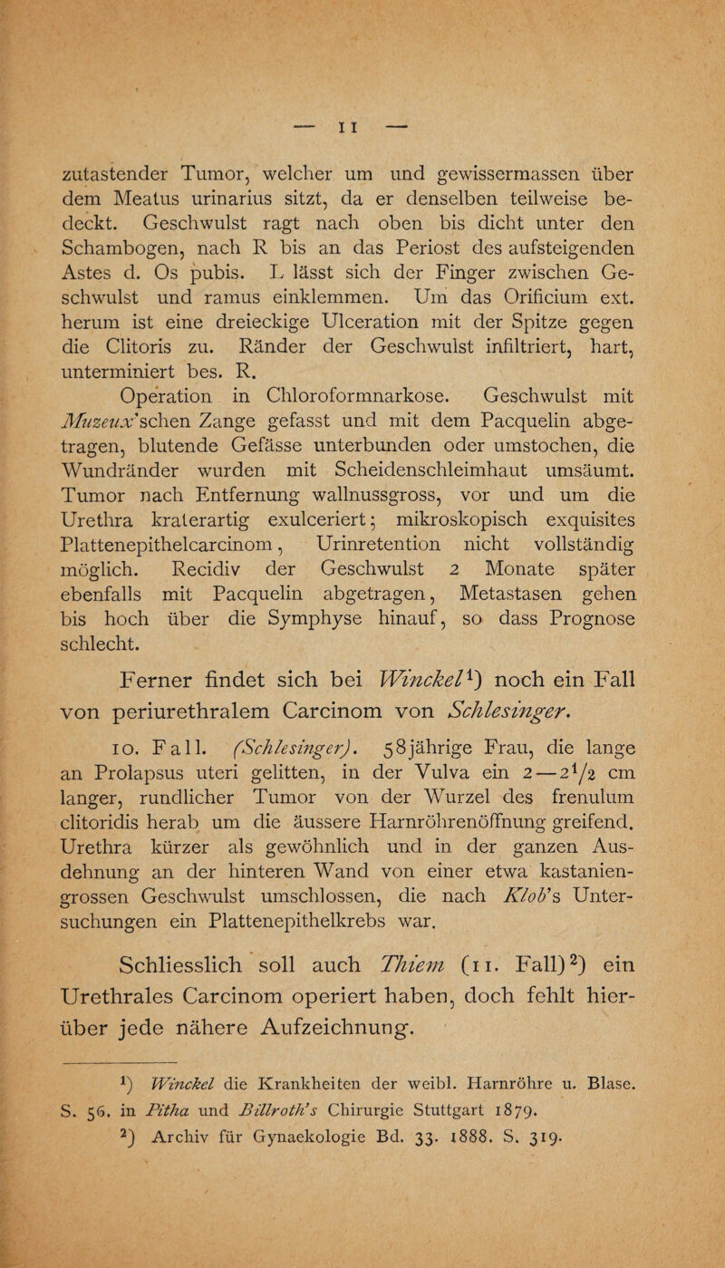 zutastender Tumor, welcher um und gewissermassen über dem Meatus urinarius sitzt, da er denselben teilweise be¬ deckt. Geschwulst ragt nach oben bis dicht unter den Schambogen, nach R bis an das Periost des aufsteigenden Astes d. Os pubis. L lässt sich der Finger zwischen Ge¬ schwulst und rarnus einklemmen. Um das Orificium ext. herum ist eine dreieckige Ulceration mit der Spitze gegen die Clitoris zu. Ränder der Geschwulst infiltriert, hart, unterminiert bes. R. Operation in Chloroformnarkose. Geschwulst mit Muzeux sehen Zange gefasst und mit dem Pacquelin abge¬ tragen, blutende Gefässe unterbunden oder umstochen, die Wundränder wurden mit Scheidenschleimhaut umsäumt. Tumor nach Entfernung wallnussgross, vor und um die Urethra kraterartig exulceriert; mikroskopisch exquisites Plattenepithelcarcinom, Urinretention nicht vollständig möglich. Recidiv der Geschwulst 2 Monate später ebenfalls mit Pacquelin abgetragen, Metastasen gehen bis hoch über die Symphyse hinauf, so dass Prognose schlecht. Ferner findet sich bei Winckel*) noch ein Fall von periurethralem Carcinom von Schlesinger. 10. Fall. (Schlesinger). 58jährige Frau, die lange an Prolapsus uteri gelitten, in der Vulva ein 2 — 2^/2 cm langer, rundlicher Tumor von der Wurzel des frenulum clitoridis herab um die äussere Harnröhrenöffnung greifend. Urethra kürzer als gewöhnlich und in der ganzen Aus¬ dehnung an der hinteren Wand von einer etwa kastanien¬ grossen Geschwulst umschlossen, die nach Klob’s Unter¬ suchungen ein Plattenepithelkrebs war. Schliesslich soll auch Thiem (11. Fall)* 2) ein Urethrales Carcinom operiert haben, doch fehlt hier¬ über jede nähere Aufzeichnung. *) Winckel die Krankheiten der weibl. Harnröhre u, Blase. S. 56. in Pitha und Billroth’s Chirurgie Stuttgart 1879.