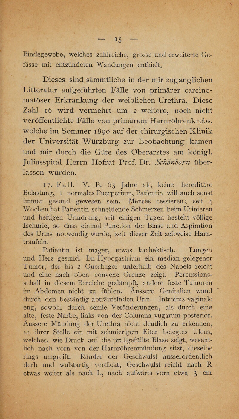 Bindegewebe, welches zahlreiche, grosse und erweiterte Ge- fässe mit entzündeten Wandungen enthielt. Dieses sind sämmtliche in der mir zugänglichen Litteratur aufgeführten Fälle von primärer carcino- matöser Erkrankung der weiblichen Urethra. Diese Zahl 16 wird vermehrt um 2 weitere, noch nicht veröffentlichte Fälle von primärem Harnröhrenkrebs, welche im Sommer 1890 auf der chirurgischen Klinik der Universität Würzburg zur Beobachtung kamen und mir durch die Güte des Oberarztes am königl. Juliusspital Herrn Hofrat Prof. Dr. Schönborn über¬ lassen wurden. 17. Fall. V. B. 63 Jahre alt, keine hereditäre Belastung, 1 normales Puerperium, Patientin will auch sonst immer gesund gewesen sein. Menses cessieren; seit 4 Wochen hat Patientin schneidende Schmerzen beim Urinieren und heftigen Urindrang, seit einigen Tagen besteht völlige Ischurie, so dass einmal Punction der Blase und Aspiration des Urins notwendig wurde, seit dieser Zeit zeitweise Harn¬ träufeln. Patientin ist mager, etwas kachektisch. Lungen und Plerz gesund. Im Hypogastrium ein median gelegener Tumor, der bis 2 Querfinger unterhalb des Nabels reicht und eine nach oben convexe Grenze zeigt. Percussions¬ schall in diesem Bereiche gedämpft, andere feste Tumoren im Abdomen nicht zu fühlen. Äussere Genitalien wund durch den beständig abträufelnden Urin. Introitus vaginale eng, sowohl durch senile Veränderungen, als durch eine alte, feste Narbe, links von der Coluinna vugarum posterior. Äussere Mündung der Urethra nicht deutlich zu erkennen, an ihrer Stelle ein mit schmierigem Eiter belegtes Ulcus, welches, wie Druck auf die prallgefüllte Blase zeigt, wesent¬ lich nach vorn von der Harnröhrenmündung sitzt, dieselbe rings umgreift. Ränder der Geschwulst ausserordentlich derb und wulstartig verdickt, Geschwulst reicht nach R etwas weiter als nach L, nach aufwärts vorn etwa 3 cm