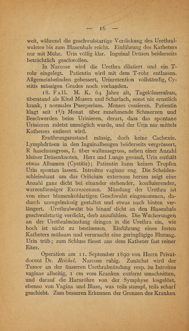 weit, während die geschwulstartige Verdickung des Urethral¬ wulstes bis zum Blasenhals reicht. Einführung des Katheters nur mit Mühe. Urin völlig klar. Inguinal Drüsen beiderseits beträchtlich geschwollen. In Narcose wird die Urethra dilatiert und ein T- rohr eingelegt. Patientin wird mit dem T-rohr entlassen. Allgemeinbefinden gebessert, Urinretention vollständig, Cy- stitis mässigen Grades noch vorhanden. 18. Fall. M. K. 64 Jahre alt, Tagelöhnersfrau, überstand als Kind Masern und Scharlach, sonst nie ernstlich krank, 1 normales Puerperium. Menses cessieren. Patientin klagt seit D/2 Monat über zunehmende Schmerzen und Beschwerden beim Urinieren, derart, dass das spontane Urinieren zuletzt unmöglich wurde, und der Urin nur mittels Katheters entleert wird. Ernährungszustand mässig, doch keine Cachexie. Lymphdrüsen in den Inguinalbeugen beiderseits vergrössert, R haselnussgross, L über wallnussgross, neben einer Anzahl kleiner Drüsenknoten. Herz und Lunge gesund, Urin enthält etwas Albumen (Cystitis); Patientin kann keinen Tropfen Urin spontan lassen. Introitus vaginae eng. Die Scheiden¬ schleimhaut um das Orificium externum herum zeigt eine Anzahl ganz dicht bei einander stehender, konfluierender, warzenförmiger Excrescenzen. Mündung der Urethra ist von einer blumenkohlartigen Geschwulst eingenommen, da¬ durch unregelmässig gestaltet und etwas nach hinten ver¬ längert. Urethralwulst bis hinauf dicht an den Blasenhals geschwulstartig verdickt, derb anzufühlen. Die Wucherungen an der Urethralmündung dringen in die Urethra ein, wie hoch ist nicht zu bestimmen. Einführung eines festen Katheters mühsam und verursacht eine geringfügige Blutung. Urin trüb 5 zum Schluss fliesst aus dem Katheter fast reiner Eiter. Operation am 11. September 1890 von Herrn Privat- docent Dr. Reichel. Narcose ruhig. Zunächst wird der Tumor an der äusseren Urethralmündung resp. im Introitus vaginae allseitig, 1 cm vom Kranken entfernt Umschnitten, und darauf die Harnröhre von der Symphyse losgelöst, ebenso von Vagina und Blase, was teils stumpf, teils scharf geschieht. Zum besseren Erkennen der Grenzen des Kranken