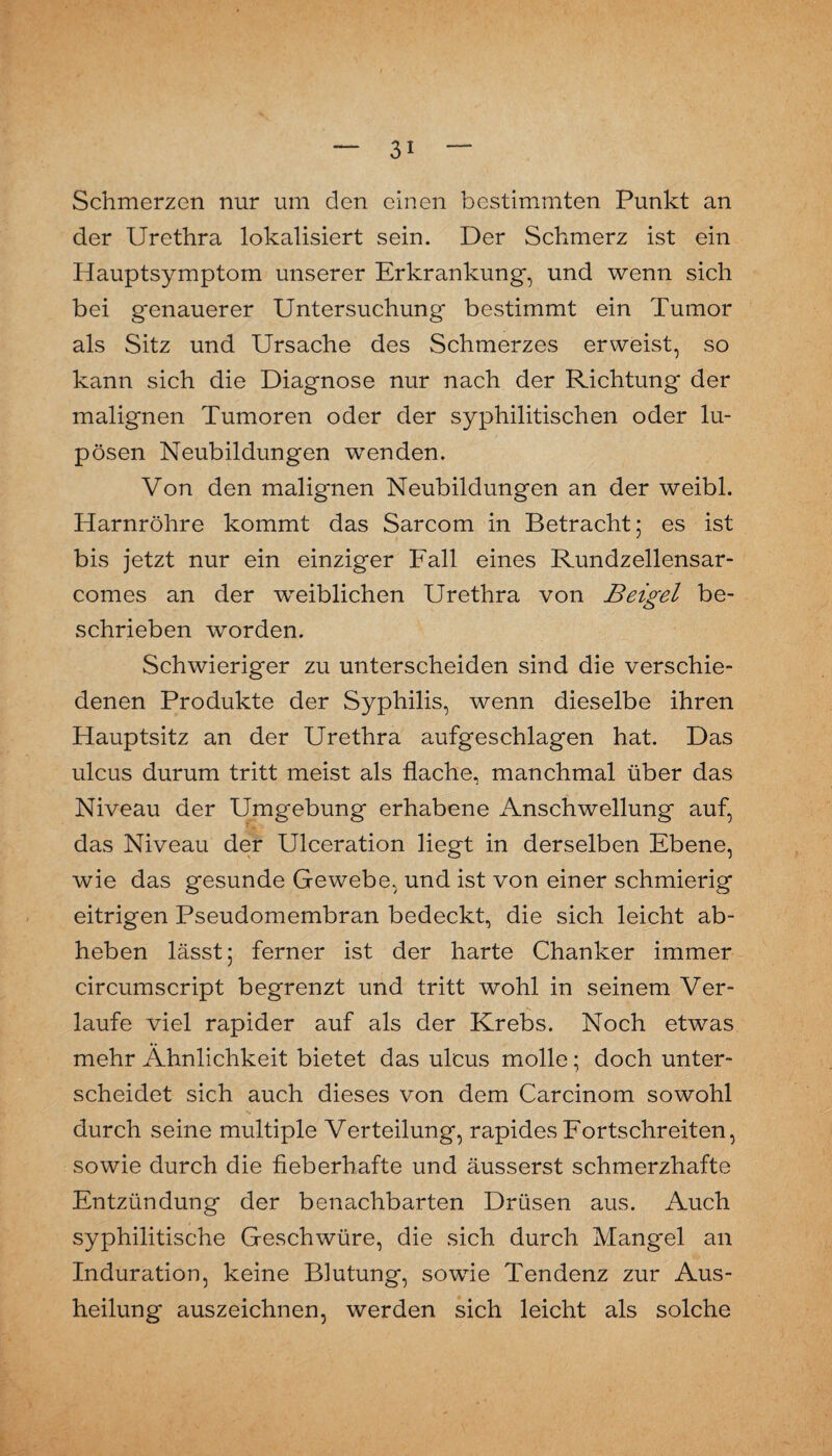 Schmerzen nur um den einen bestimmten Punkt an der Urethra lokalisiert sein. Der Schmerz ist ein Hauptsymptom unserer Erkrankung, und wenn sich bei genauerer Untersuchung bestimmt ein Tumor als Sitz und Ursache des Schmerzes erweist, so kann sich die Diagnose nur nach der Richtung der malignen Tumoren oder der syphilitischen oder lu- pösen Neubildungen wenden. Von den malignen Neubildungen an der weibl. Harnröhre kommt das Sarcom in Betracht; es ist bis jetzt nur ein einziger Fall eines Rundzellensar- comes an der weiblichen Urethra von Beigel be¬ schrieben worden. Schwieriger zu unterscheiden sind die verschie¬ denen Produkte der Syphilis, wenn dieselbe ihren Hauptsitz an der Urethra aufgeschlagen hat. Das ulcus durum tritt meist als flache, manchmal über das Niveau der Umgebung erhabene Anschwellung auf, das Niveau der Ulceration liegt in derselben Ebene, wie das gesunde Gewebe, und ist von einer schmierig eitrigen Pseudomembran bedeckt, die sich leicht ab¬ heben lässt; ferner ist der harte Chanker immer circumscript begrenzt und tritt wohl in seinem Ver¬ laufe viel rapider auf als der Krebs. Noch etwas mehr Ähnlichkeit bietet das ulcus molle; doch unter¬ scheidet sich auch dieses von dem Carcinom sowohl durch seine multiple Verteilung, rapides Eortschreiten, sowie durch die fieberhafte und äusserst schmerzhafte Entzündung der benachbarten Drüsen aus. Auch syphilitische Geschwüre, die sich durch Mangel an Induration, keine Blutung, sowie Tendenz zur Aus¬ heilung auszeichnen, werden sich leicht als solche