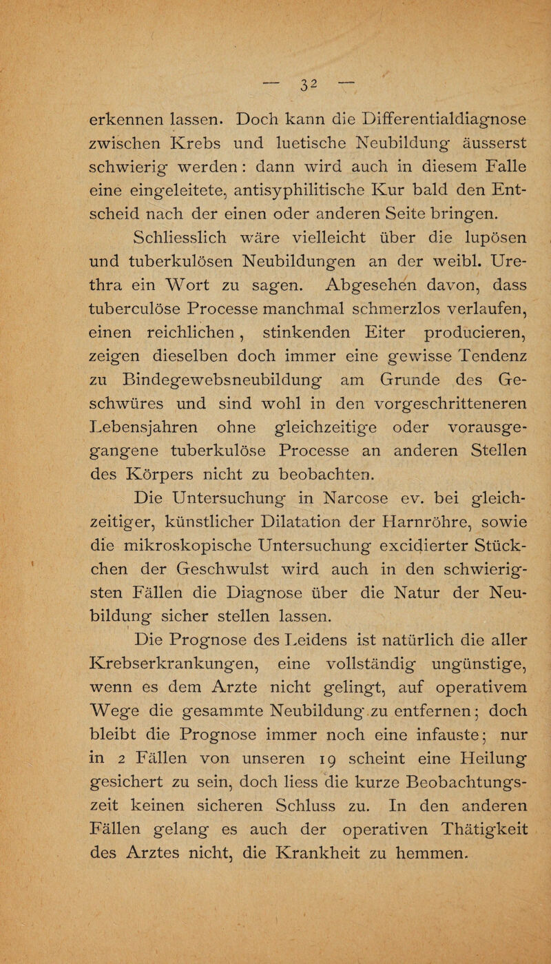 erkennen lassen. Doch kann die Differentialdiagnose zwischen Krebs und luetische Neubildung äusserst schwierig werden : dann wird auch in diesem Falle eine eingeleitete, antisyphilitische Kur bald den Ent¬ scheid nach der einen oder anderen Seite bringen. Schliesslich wäre vielleicht über die lupösen und tuberkulösen Neubildungen an der weibl. Ure¬ thra ein Wort zu sagen. Abgesehen davon, dass tuberculöse Processe manchmal schmerzlos verlaufen, einen reichlichen , stinkenden Eiter producieren, zeigen dieselben doch immer eine gewisse Tendenz zu Bindegewebsneubildung am Grunde des Ge¬ schwüres und sind wohl in den vorgeschritteneren Lebensjahren ohne gleichzeitige oder vorausge¬ gangene tuberkulöse Processe an anderen Stellen des Körpers nicht zu beobachten. Die Untersuchung in Narcose ev. bei gleich¬ zeitiger, künstlicher Dilatation der Harnröhre, sowie die mikroskopische Untersuchung excidierter Stück¬ chen der Geschwulst wird auch in den schwierig¬ sten Fällen die Diagnose über die Natur der Neu¬ bildung sicher stellen lassen. Die Prognose des Leidens ist natürlich die aller Krebserkrankungen, eine vollständig ungünstige, wenn es dem Arzte nicht gelingt, auf operativem Wege die gesammte Neubildung zu entfernen; doch bleibt die Prognose immer noch eine infauste; nur in 2 Fällen von unseren 19 scheint eine Heilung gesichert zu sein, doch liess die kurze Beobachtungs¬ zeit keinen sicheren Schluss zu. In den anderen Fällen gelang es auch der operativen Thätigkeit des Arztes nicht, die Krankheit zu hemmen.