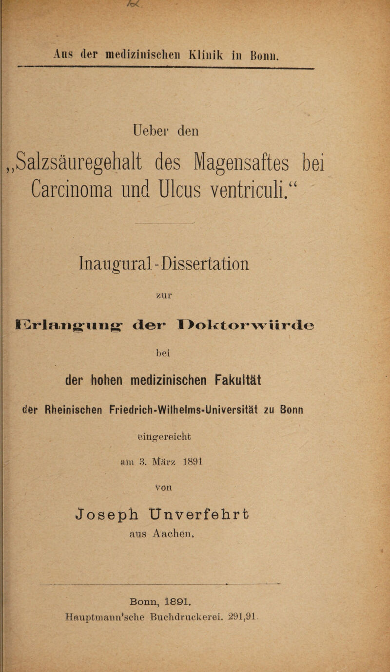 Aus der medizinischen Klinik in Bonn. Ueber den „Salzsäuregehalt des Magensaftes be: Carcinoma und Ulcus ventriculi.“ Inaugural - Dissertation zur Erlangung der Doktorwürde bei der hohen medizinischen Fakultät der Rheinischen Friedrich-Wilhelms-Universität zu Bonn eiiigereicht am 3. März 1891 Von Joseph Unverfehrfc aus Aachen» Bonn, 1891. Hauptmann’sclie Buchdruckerei. 291,91