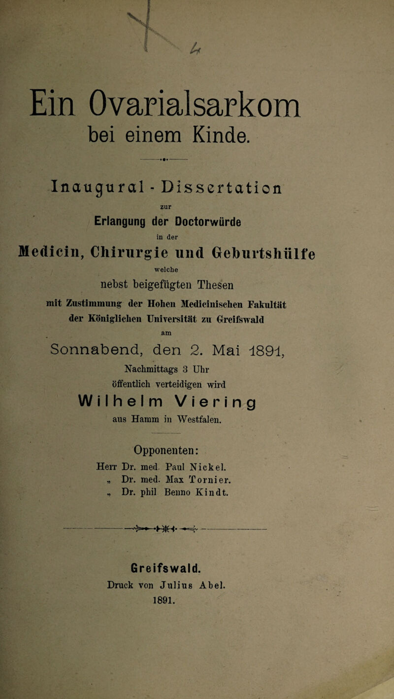 4 Ein Ovarialsarkom bei einem Kinde. Inaugural - Dissertation zur } Erlangung der Doctorwürde in der Medicin, Chirurgie und Gehurtshülfe welche nebst beigefügten Thesen mit Zustimmung der Hohen Mediciiiischen Fakultät der Königlichen Universität zu Greifswald am Sonnabend, den 2. Mai 189-1, Nachmittags 3 Uhr öffentlich verteidigen wird Wilhelm Viering aus Hamm in Westfalen. Opponenten: Herr Dr. med. Paul Nickel. „ Dr. med. Max Tornier. „ Dr. phil Benno Kindt. ->>>»» - Greifswald. Druck von Julius Abel. 1891.