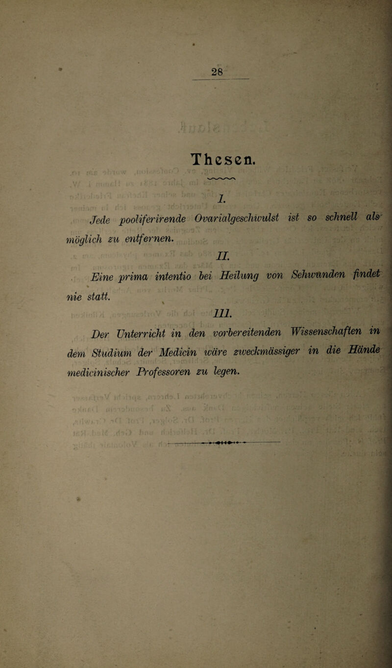 Thesen. 1. 'j Jede pooliferirende Ovarialgeschivulst ist so schnell ah j möglich zu entfernen. IL Eine prima intentio hei Heilung von Sehwixnden findet | % nie statt. 111. Der Unterricht in den vorbereitenden Wissenschaften in - dem Studium der Medicin wäre zweckmässiger in die Hände ) medicinischer Professoren zu legen.