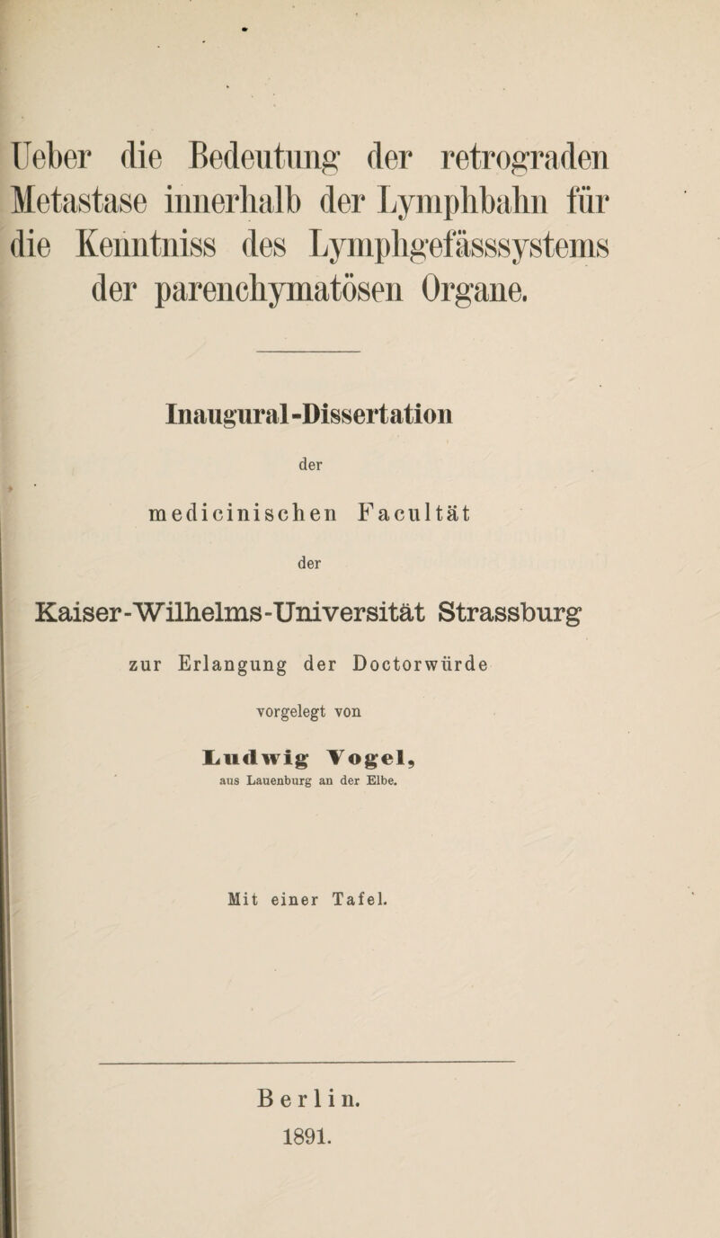 lieber die Bedeutung der retrograden Metastase innerhalb der Lymphbahn für die Kenntniss des Lymphgefässsystems der parenchymatösen Organe. Inaugural -Dissertation der medicinischen Facultät der Kaiser-Wilhelms -Universität Strassburg zur Erlangung der Doctorwürde vorgelegt von Ludwig Vogel, aus Lauenburg an der Elbe. Mit einer Tafel. Berlin. 1891.