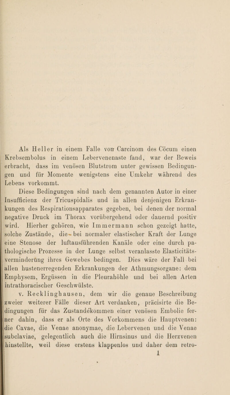 Als Heller in einem Falle von: Carcinom des Cocum einen Krebsembolus in einem Lebervenenaste fand, war der Beweis erbracht, dass im venösen Blutstrom unter gewissen Bedingun¬ gen und für Momente wenigstens eine Umkehr während des Lebens vorkommt. Diese Bedingungen sind nach dem genannten Autor in einer Insufficienz der Tricuspidalis und in allen denjenigen Erkran¬ kungen des Respirationsapparates gegeben, bei denen der normal negative Druck im Thorax vorübergehend oder dauernd positiv wird. Hierher gehören, wie Immer mann schon gezeigt hatte, solche Zustände, die-bei normaler elastischer Kraft der Lunge eine Stenose der luftausfiihrenden Kanäle oder eine durch pa¬ thologische Prozesse in der Lunge selbst veranlasste Elasticitäts- verminderüng ihres Gewebes bedingen. Dies wäre der Fall bei allen hustenerregenden Erkrankungen der Athmungsorgane: dem Emphysem, Ergüssen in die Pleurahöhle und bei allen Arten intrathoracischer Geschwülste. v. Recklinghausen, dem wir die genaue Beschreibung zweier weiterer Fälle dieser Art verdanken, präcisirte die Be¬ dingungen für das Zustandekommen einer venösen Embolie fer¬ ner dahin, dass er als Orte des Vorkommens die Hauptvenen: die Cavae, die Venae anonymae, die Lebervenen und die Venae subclaviae, gelegentlich auch die Hirnsinus und die Plerzvenen hinstellte, weil diese erstens klappenlos und daher dem retro-