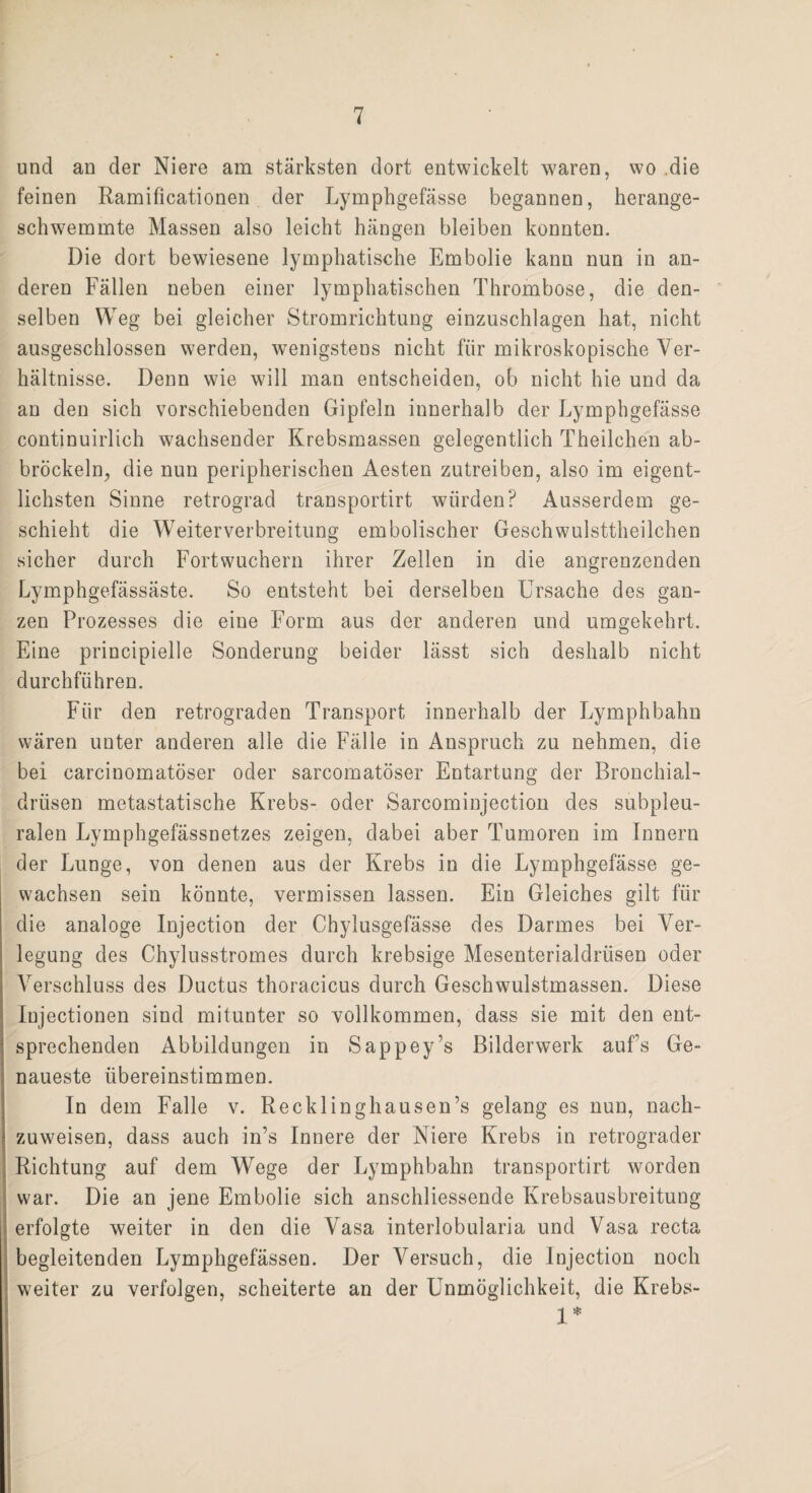 und an der Niere am stärksten dort entwickelt waren, wo .die feinen Ramificationen der Lymphgefässe begannen, herange¬ schwemmte Massen also leicht hängen bleiben konnten. Die dort bewiesene lymphatische Embolie kann nun in an¬ deren Fällen neben einer lymphatischen Thrombose, die den¬ selben Weg bei gleicher Stromrichtung einzuschlagen hat, nicht ausgeschlossen werden, wenigstens nicht für mikroskopische Ver¬ hältnisse. Denn wie will man entscheiden, ob nicht hie und da an den sich vorschiebenden Gipfeln innerhalb der Lymphgefässe continuirlich wachsender Krebsmassen gelegentlich Theilchen ab- bröckeln, die nun peripherischen Aesten zutreiben, also im eigent¬ lichsten Sinne retrograd transportirt würden? Ausserdem ge¬ schieht die Weiterverbreitung embolischer Geschwulsttheilchen sicher durch Fort wuchern ihrer Zellen in die angrenzenden Lymphgefässäste. So entsteht bei derselben Ursache des gan¬ zen Prozesses die eine Form aus der anderen und umgekehrt. Eine principielle Sonderung beider lässt sich deshalb nicht durchführen. Für den retrograden Transport innerhalb der Lymphbahn wären unter anderen alle die Fälle in Anspruch zu nehmen, die bei carcinomatöser oder sarcomatöser Entartung der Bronchial¬ drüsen metastatische Krebs- oder Sarcominjection des subpleu¬ ralen Lymphgefässnetzes zeigen, dabei aber Tumoren im Innern der Lunge, von denen aus der Krebs in die Lymphgefässe ge¬ wachsen sein könnte, vermissen lassen. Ein Gleiches gilt für die analoge Injection der Chylusgefässe des Darmes bei Ver¬ legung des Chylusstromes durch krebsige Mesenterialdrüsen oder Verschluss des Ductus thoracicus durch Geschwulstmassen. Diese Injectionen sind mitunter so vollkommen, dass sie mit den ent¬ sprechenden Abbildungen in Sappey’s Bilderwerk aufs Ge¬ naueste übereinstimmen. In dem Falle v. Recklinghausen’s gelang es nun, nach¬ zuweisen, dass auch in’s Innere der Niere Krebs in retrograder Richtung auf dem Wege der Lymphbahn transportirt worden war. Die an jene Embolie sich anschliessende Krebsausbreitung erfolgte weiter in den die Vasa interlobularia und Vasa recta begleitenden Lymphgefässen. Der Versuch, die Injection noch weiter zu verfolgen, scheiterte an der Unmöglichkeit, die Krebs- 1*