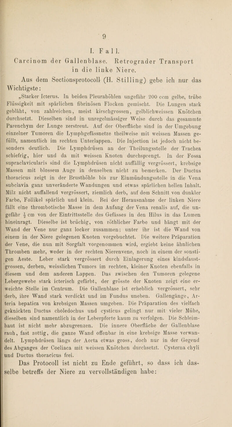 I. Fall. Carcinom der Gallenblase. Retrograder Transport in die linke Niere. Aus dem Sectionsprotocoll (H. Stilling) gebe ich nur das Wichtigste: „Starker Icterus. In beiden Pleurahöhlen ungefähr 200 ccm gelbe, trübe Flüssigkeit mit spärlichen fibrinösen Flocken gemischt. Die Lungen stark gebläht, von zahlreichen, meist kirschgrossen, gelblichweissen Knötchen durchsetzt. Dieselben sind in unregelmässiger Weise durch das gesammte Parenchym der Lunge zerstreut. Auf der Oberfläche sind in der Umgebung einzelner Tumoren die Lymphgefässnetze theilweise mit weissen Massen ge¬ füllt, namentlich im rechten Unterlappen. Die Injection ist jedoch nicht be¬ sonders deutlich. Die Lymphdrüsen an der Theilungsstelle der Trachea schiefrig, hier und da mit weissen Knoten durchsprengt. In der Fossa supraclavicularis sind die Lymphdrüsen nicht auffällig vergrössert, krebsige Massen mit blossem Auge in denselben nicht zu bemerken. Der Ductus thoracicus zeigt in der Brusthöhle bis zur Einmündungsstelle in die Vena subclavia ganz unveränderte Wandungen und etwas spärlichen hellen Inhalt. Milz nicht auffallend vergrössert, ziemlich derb, auf dem Schnitt von dunkler Farbe, Follikel spärlich und klein. Bei der Herausnahme der linken Niere fällt eine thrombotische Masse in dem Anfang der Vena renalis auf, die un¬ gefähr \ cm von der Eintrittsstelle des Gefässes in den Hilus in das Lumen hineinragt. Dieselbe ist brüchig, von röthlicher Farbe und hängt mit der Wand der Vene nur ganz locker zusammen; unter ihr ist die Wand von einem in der Niere gelegenen Knoten vorgebuchtet. Die weitere Präparation der Vene, die nun mit Sorgfalt vorgenommen wird, ergiebt keine ähnlichen Thromben mehr, weder in der rechten Nierenvene, noch in einem der sonsti¬ gen Aeste. Leber stark vergrössert durch Einlagerung eines kindsfaust¬ grossen, derben, weisslichen Tumors im rechten, kleiner Knoten ebenfalls in diesem und dem anderen Lappen. Das zwischen den Tumoren gelegene Lebergewebe stark icterisch gefärbt, der grösste der Knoten zeigt eine er¬ weichte Stelle im Centrum. Die Gallenblase ist erheblich vergrössert, sehr derb, ihre Wand stark verdickt und im Fundus uneben. Gallengänge, Ar- teria hepatica von krebsigen Massen umgeben. Die Präparation des vielfach geknickten Ductus choledochus und cysticus gelingt nur mit vieler Mühe, dieselben sind namentlich in der Leberpforte kaum zu verfolgen. Die Schleim¬ haut ist nicht mehr abzugrenzen. Die innere Oberfläche der Gallenblase rauh, fast zottig, die ganze Wand offenbar in eine krebsige Masse verwan¬ delt. Lymphdrüsen längs der Aorta etwas gross, doch nur in der Gegend des Abganges der Coeliaca mit weissen Knötchen durchsetzt. Cysterna chyli und Ductus thoracicus frei. Das Protocoll ist nicht zu Ende geführt, so dass ich das¬ selbe betreffs der Niere zu vervollständigen habe: