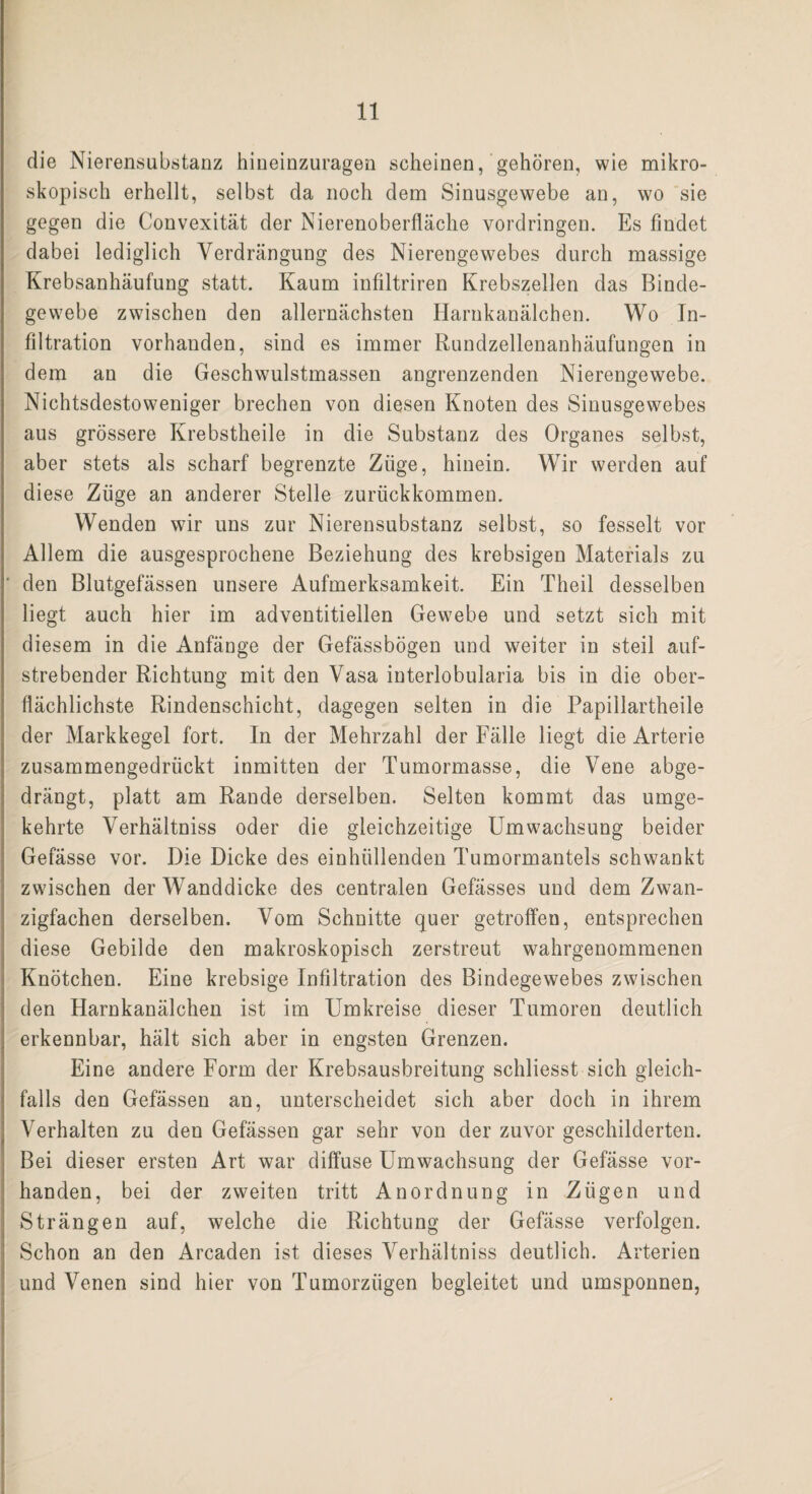 die Nierensubstanz hiueinzuragen scheinen, gehören, wie mikro¬ skopisch erhellt, selbst da noch dem Sinusgewebe an, wo sie gegen die Convexität der Nierenoberfläche Vordringen. Es findet dabei lediglich Verdrängung des Nierengewebes durch massige Krebsanhäufung statt. Kaum infiltriren Krebszellen das Binde¬ gewebe zwischen den allernächsten Harnkanälchen. Wo In¬ filtration vorhanden, sind es immer Rundzellenanhäufungen in dem an die Geschwulstmassen angrenzenden Nierengewebe. Nichtsdestoweniger brechen von diesen Knoten des Sinusgewebes aus grössere Krebstheile in die Substanz des Organes selbst, aber stets als scharf begrenzte Züge, hinein. Wir werden auf diese Ziige an anderer Stelle zurückkommen. Wenden wir uns zur Nierensubstanz selbst, so fesselt vor Allem die ausgesprochene Beziehung des krebsigen Materials zu ‘ den Blutgefässen unsere Aufmerksamkeit. Ein Theil desselben liegt auch hier im adventitiellen Gewebe und setzt sich mit diesem in die Anfänge der Gefässbögen und weiter in steil auf¬ strebender Richtung mit den Vasa interlobularia bis in die ober¬ flächlichste Rindenschicht, dagegen selten in die Papillartheile der Markkegel fort. In der Mehrzahl der Fälle liegt die Arterie zusammengedrückt inmitten der Tumormasse, die Vene abge¬ drängt, platt am Rande derselben. Selten kommt das umge¬ kehrte Verhältniss oder die gleichzeitige Umwachsung beider Gefässe vor. Die Dicke des einhiillenden Tumormantels schwankt zwischen der Wanddicke des centralen Gefässes und dem Zwan¬ zigfachen derselben. Vom Schnitte quer getroffen, entsprechen diese Gebilde den makroskopisch zerstreut wahrgenommenen Knötchen. Eine krebsige Infiltration des Bindegewebes zwischen den Harnkanälchen ist im Umkreise dieser Tumoren deutlich erkennbar, hält sich aber in engsten Grenzen. Eine andere Form der Krebsausbreitung schliesst sich gleich¬ falls den Gefässen an, unterscheidet sich aber doch in ihrem Verhalten zu den Gefässen gar sehr von der zuvor geschilderten. Bei dieser ersten Art war diffuse Umwachsung der Gefässe vor¬ handen, bei der zweiten tritt Anordnung in Zügen und Strängen auf, welche die Richtung der Gefässe verfolgen. Schon an den Arcaden ist dieses Verhältniss deutlich. Arterien und Venen sind hier von Tumorzügen begleitet und umsponnen,