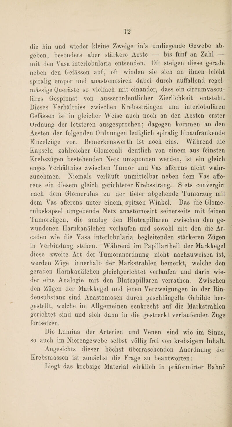 die hin und wieder kleine Zweige in's umliegende Gewebe ab¬ geben, besonders aber stärkere Aeste — bis fünf an Zahl — mit den Vasa interiobularia entsenden. Oft steigen diese gerade neben den Gefässen auf, oft winden sie sich an ihnen leicht spiralig empor und anastomosiren dabei durch auffallend regel¬ mässige Queräste so vielfach mit einander, dass ein circumvascu- läres Gespinnst von ausserordentlicher Zierlichkeit entsteht. Dieses Verhältnis zwischen Krebssträngen und interlobulären Gefässen ist in gleicher Weise auch noch an den Aesten erster Ordnung der letzteren ausgesprochen; dagegen kommen an den Aesten der folgenden Ordnungen lediglich spiralig hinaufrankende Einzelzüge vor. Bemerkenswerth ist noch eins. Während die Kapseln zahlreicher Glomeruli deutlich von einem aus feinsten Krebszügen bestehenden Netz umsponnen werden, ist ein gleich enges Verhältnis zwischen Tumor und Vas afferens nicht wahr¬ zunehmen. Niemals verläuft unmittelbar neben dem Vas affe¬ rens ein diesem gleich gerichteter Krebsstrang. Stets convergirt nach dem Glomerulus zu der tiefer abgehende Tumorzug mit dem Vas afferens unter einem spitzen Winkel. Das die Glome- ruluskapsel umgebende Netz anastomosirt seinerseits mit feinen Tumorzügen, die analog den Blutcapiliaren zwischen den ge¬ wundenen Harnkanälchen verlaufen und sowohl mit den die Ar- caden wie die Vasa interiobularia begleitenden stärkeren Zügen in Verbindung stehen. Während im Papillartheil der Markkegel diese zweite Art der Tumoranordnung nicht nachzuweisen ist, werden Züge innerhalb der Markstrahlen bemerkt, welche den geraden Harnkanälchen gleichgerichtet verlaufen und darin wie¬ der eine Analogie mit den Blutcapiliaren verrathen. Zwischen den Zügen der Markkegel und jenen Verzweigungen in der Rin¬ densubstanz sind Anastomosen durch geschlängelte Gebilde her¬ gestellt, welche im Allgemeinen senkrecht auf die Markstrahlen gerichtet sind und sich dann in die gestreckt verlaufenden Züge fortsetzen. Die Lumina der Arterien und Venen sind wie im Sinus, so auch im Nierengewebe selbst völlig frei von krebsigem Inhalt. Angesichts dieser höchst überraschenden Anordnung der Krebsmassen ist zunächst die Frage zu beantworten: Liegt das krebsige Material wirklich in präformirter Bahn?