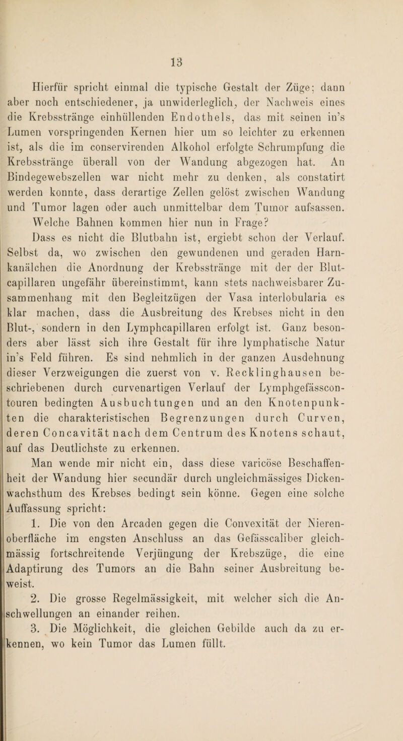 Hierfür spricht einmal die typische Gestalt der Züge; dann aber noch entschiedener, ja unwiderleglich, der Nachweis eines die Krebsstränge einhiillenden Endothels, das mit seinen in’s Lumen vorspringenden Kernen hier um so leichter zu erkennen ist, als die im conservirenden Alkohol erfolgte Schrumpfung die Krebsstränge überall von der Wandung abgezogen hat. An Bindegewebszellen war nicht mehr zu denken, als constatirt werden konnte, dass derartige Zellen gelöst zwischen Wandung und Tumor lagen oder auch unmittelbar dem Tumor aufsassen. Welche Bahnen kommen hier nun in Frage? Dass es nicht die Blutbahn ist, ergiebt schon der Verlauf. Selbst da, wo zwischen den gewundenen und geraden Harn¬ kanälchen die Anordnung der Krebsstränge mit der der Blut- capillaren ungefähr übereinstimmt, kann stets nachweisbarer Zu¬ sammenhang mit den Begleitzügen der Vasa interlobularia es klar machen, dass die Ausbreitung des Krebses nicht in den Blut-, sondern in den Lymphcapillaren erfolgt ist. Ganz beson¬ ders aber lässt sich ihre Gestalt für ihre lymphatische Natur in's Feld führen. Es sind nehmlich in der ganzen Ausdehnung dieser Verzweigungen die zuerst von v. Recklinghausen be¬ schriebenen durch curvenartigen Verlauf der Lymphgefässcon- touren bedingten Ausbuchtungen und an den Knotenpunk¬ ten die charakteristischen Begrenzungen durch Curven, deren Concavität nach dem Centrum des Knotens schaut, auf das Deutlichste zu erkennen. Man wende mir nicht ein, dass diese varicöse Beschaffen¬ heit der Wandung hier secundär durch ungleichmässiges Dicken¬ wachsthum des Krebses bedingt sein könne. Gegen eine solche Auffassung spricht: 1. Die von den Arcaden gegen die Convexität der Nieren¬ oberfläche im engsten Anschluss an das Gefässcaliber gleich- mässig fortschreitende Verjüngung der Krebszüge, die eine •Adaptirung des Tumors an die Bahn seiner Ausbreitung be¬ weist. 2. Die grosse Regelmässigkeit, mit welcher sich die An- ischwellungen an einander reihen. 3. Die Möglichkeit, die gleichen Gebilde auch da zu er¬ kennen, wo kein Tumor das Lumen füllt.