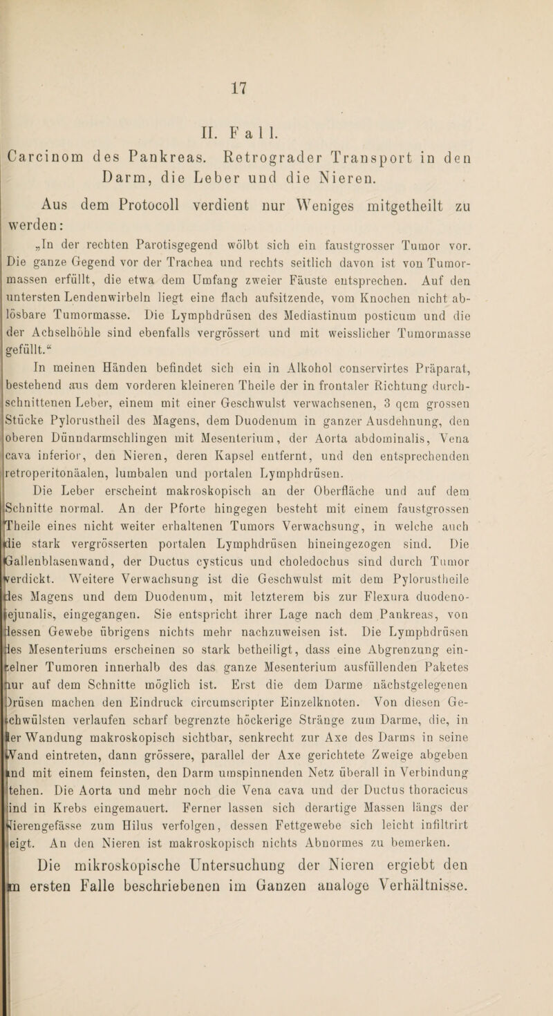 II. Fall. Carcinom des Pankreas. Retrograder Transport in den Darm, die Leber und die Nieren. Aus dem Protocoll verdient nur Weniges mitgetheilt zu werden: „In der rechten Parotisgegend wölbt sich ein faustgrosser Tumor vor. Die ganze Gegend vor der Trachea und rechts seitlich davon ist von Tumor¬ massen erfüllt, die etwa dem Umfang zweier Fäuste entsprechen. Auf den untersten Lendenwirbeln liegt eine flach aufsitzende, vom Knochen nicht ab¬ lösbare Tumormasse. Die Lymphdrüsen des Mediastinum posticum und die der Achselhöhle sind ebenfalls vergrössert und mit weisslicher Tumormasse gefüllt.“ In meinen Händen befindet sich ein in Alkohol conservirtes Präparat, bestehend aus dem vorderen kleineren Theile der in frontaler Richtung durch¬ schnittenen Leber, einem mit einer Geschwulst verwachsenen, 3 qcm grossen Stücke Pylorustheil des Magens, dem Duodenum in ganzer Ausdehnung, den oberen Dünndarmschlingen mit Mesenterium, der Aorta abdominalis, Vena cava inferior, den Nieren, deren Kapsel entfernt, und den entsprechenden retroperitonäalen, lumbalen und portalen Lymphdrüsen. Die Leber erscheint makroskopisch an der Oberfläche und auf dem Schnitte normal. An der Pforte hingegen besteht mit einem faustgrossen *Theile eines nicht weiter erhaltenen Tumors Verwachsung, in welche auch ♦Tie stark vergrösserten portalen Lymphdrüsen hineingezogen sind. Die Gallenblasenwand, der Ductus cysticus und choledochus sind durch Tumor verdickt. Weitere Verwachsung ist die Geschwulst mit dem Pylorustheile des Magens und dem Duodenum, mit letzterem bis zur Flexura duodeno- ejunalis, eingegangen. Sie entspricht ihrer Lage nach dem Pankreas, von dessen Gewebe übrigens nichts mehr nachzuweisen ist. Die Lymphdrüsen des Mesenteriums erscheinen so stark betheiligt, dass eine Abgrenzung ein¬ zelner Tumoren innerhalb des das ganze Mesenterium ausfüllenden Paketes nur auf dem Schnitte möglich ist. Erst die dem Darme nächstgelegenen Müsen machen den Eindruck circumscripter Einzelknoten. Von diesen Ge- chwülsten verlaufen scharf begrenzte höckerige Stränge zum Darme, die, in er Wandung makroskopisch sichtbar, senkrecht zur Axe des Darms in seine Wand eintreten, dann grössere, parallel der Axe gerichtete Zweige abgeben lud mit einem feinsten, den Darm umspinnenden Netz überall in Verbindung tehen. Die Aorta und mehr noch die Vena cava und der Ductus thoracicus ind in Krebs eingemauert. Ferner lassen sich derartige Massen längs der •tfierengefässe zum Hilus verfolgen, dessen Fettgewebe sich leicht infiltrirt eigt. An den Nieren ist makroskopisch nichts Abnormes zu bemerken. LDie mikroskopische Untersuchung der Nieren ergiebt den ersten Falle beschriebenen im Ganzen analoge Verhältnisse.