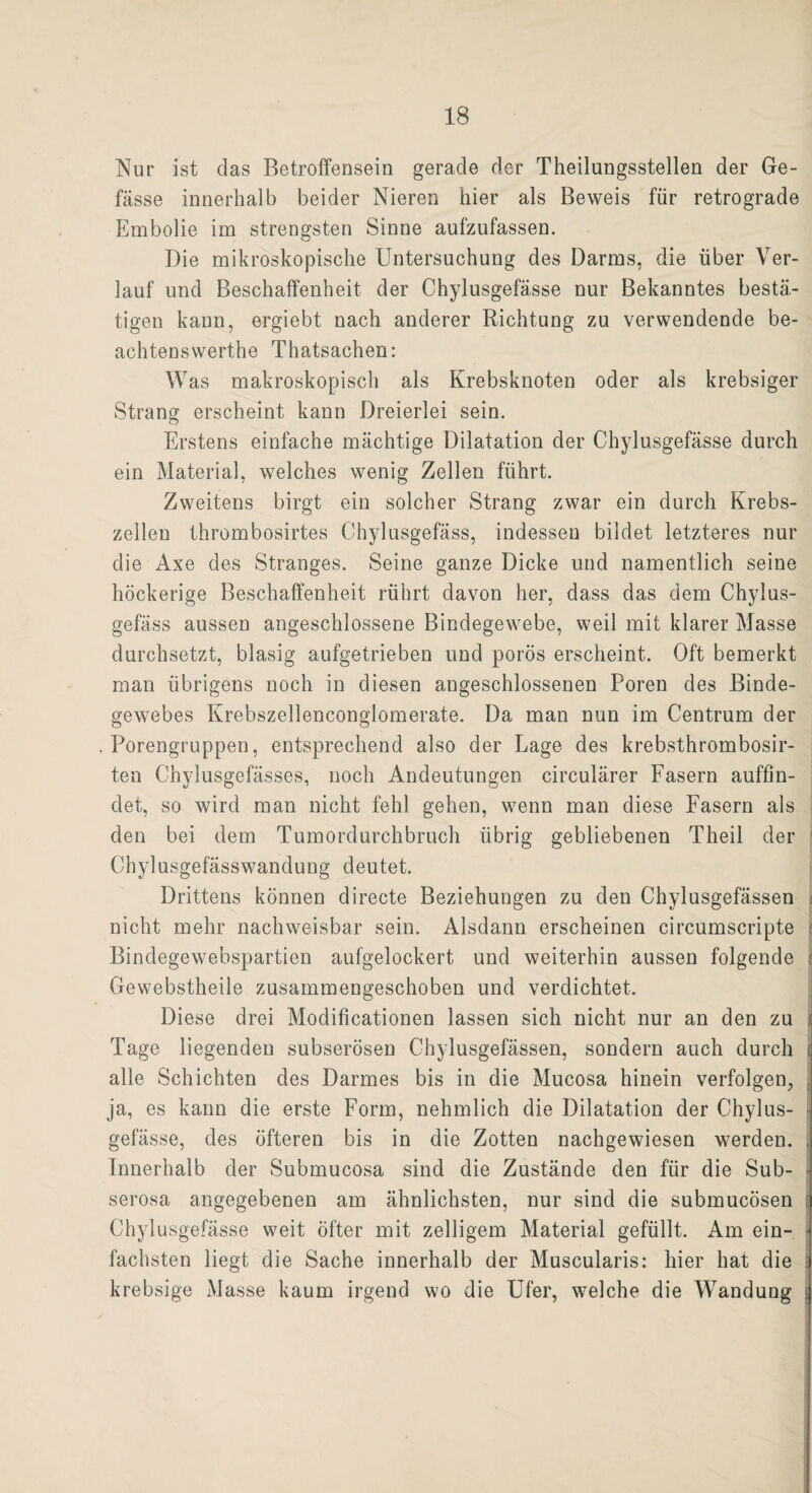Nur ist das Betroffensein gerade der Theilungsstellen der Ge- fässe innerhalb beider Nieren hier als Beweis für retrograde Embolie im strengsten Sinne aufzufassen. Die mikroskopische Untersuchung des Darms, die über Ver¬ lauf und Beschaffenheit der Chylusgefässe nur Bekanntes bestä¬ tigen kann, ergiebt nach anderer Richtung zu verwendende be- achtenswerthe Thatsachen: Was makroskopisch als Krebsknoten oder als krebsiger Strang erscheint kann Dreierlei sein. Erstens einfache mächtige Dilatation der Chylusgefässe durch ein Material, welches wenig Zellen führt. Zweitens birgt ein solcher Strang zwar ein durch Krebs¬ zellen thrombosirtes Chylusgefäss, indessen bildet letzteres nur die Axe des Stranges. Seine ganze Dicke und namentlich seine höckerige Beschaffenheit rührt davon her, dass das dem Chylus¬ gefäss aussen angeschlossene Bindegewebe, weil mit klarer Masse durchsetzt, blasig aufgetrieben und porös erscheint. Oft bemerkt man übrigens noch in diesen angeschlossenen Poren des Binde¬ gewebes Krebszellenconglomerate. Da man nun im Centrum der Porengruppen, entsprechend also der Lage des krebsthrombosir- ten Chylusgefässes, noch Andeutungen circulärer Fasern auffin¬ det, so wird man nicht fehl gehen, wenn man diese Fasern als den bei dem Tumordurchbruch übrig gebliebenen Theil der Chylusgefässwandung deutet. Drittens können directe Beziehungen zu den Chylusgefässen nicht mehr nachweisbar sein. Alsdann erscheinen circumscripte Bindegewebspartien aufgelockert und weiterhin aussen folgende | Gewebstheile zusammengeschoben und verdichtet. Diese drei Modificationen lassen sich nicht nur an den zu Tage liegenden subserösen Chylusgefässen, sondern auch durch j alle Schichten des Darmes bis in die Mucosa hinein verfolgen, ja, es kann die erste Form, nehmlich die Dilatation der Chylus¬ gefässe, des öfteren bis in die Zotten nachgewiesen werden. Innerhalb der Submucosa sind die Zustände den für die Sub- serosa angegebenen am ähnlichsten, nur sind die submucösen Chylusgefässe weit öfter mit zelligem Material gefüllt. Am ein¬ fachsten liegt die Sache innerhalb der Muscularis: hier hat die krebsige Masse kaum irgend wo die Ufer, welche die Wandung