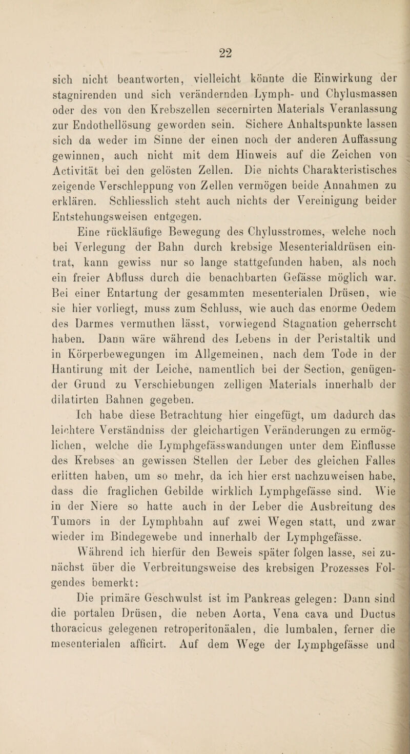sich nicht beantworten, vielleicht könnte die Einwirkung der stagnirenden und sich verändernden Lymph- und Chylusmassen oder des von den Krebszellen secernirten Materials Veranlassung zur Endothellösung geworden sein. Sichere Anhaltspunkte lassen sich da weder im Sinne der einen noch der anderen Auffassung gewinnen, auch nicht mit dem Hinweis auf die Zeichen von Activität bei den gelösten Zellen. Die nichts Charakteristisches zeigende Verschleppung von Zellen vermögen beide Annahmen zu erklären. Schliesslich steht auch nichts der Vereinigung beider Entstehungsweisen entgegen. Eine rückläufige Bewegung des Chylusstromes, welche noch bei Verlegung der Bahn durch krebsige Mesenterialdrüsen ein¬ trat, kann gewiss nur so lange stattgefunden haben, als noch ein freier Abfluss durch die benachbarten Gefässe möglich war. Bei einer Entartung der gesammten mesenterialen Drüsen, wie sie hier vorliegt, muss zum Schluss, wie auch das enorme Oedem des Darmes vermuthen lässt, vorwiegend Stagnation geherrscht haben. Dann wäre während des Lebens in der Peristaltik und in Körperbewegungen im Allgemeinen, nach dem Tode in der Hantirung mit der Leiche, namentlich bei der Section, genügen¬ der Grund zu Verschiebungen zelligen Materials innerhalb der dilatirten Bahnen gegeben. Ich habe diese Betrachtung hier eingefügt, um dadurch das leichtere Verständniss der gleichartigen Veränderungen zu ermög¬ lichen, welche die LymphgefässWandungen unter dem Einflüsse des Krebses an gewissen Stellen der Leber des gleichen Falles erlitten haben, um so mehr, da ich hier erst nachzuweisen habe, dass die fraglichen Gebilde wirklich Lymphgefässe sind. Wie in der Niere so hatte auch in der Leber die Ausbreitung des Tumors in der Lymphbahn auf zwei Wegen statt, und zwar wieder im Bindegewebe und innerhalb der Lymphgefässe. M ährend ich hierfür den Beweis später folgen lasse, sei zu¬ nächst über die Verbreitungsweise des krebsigen Prozesses Fol¬ gendes bemerkt: Die primäre Geschwulst ist im Pankreas gelegen: Dann sind die portalen Drüsen, die neben Aorta, Vena cava und Ductus thoracicus gelegenen retroperitonäalen, die lumbalen, ferner die mesenterialen afficirt. Auf dem Wege der Lymphgefässe und _ .. i__ — -