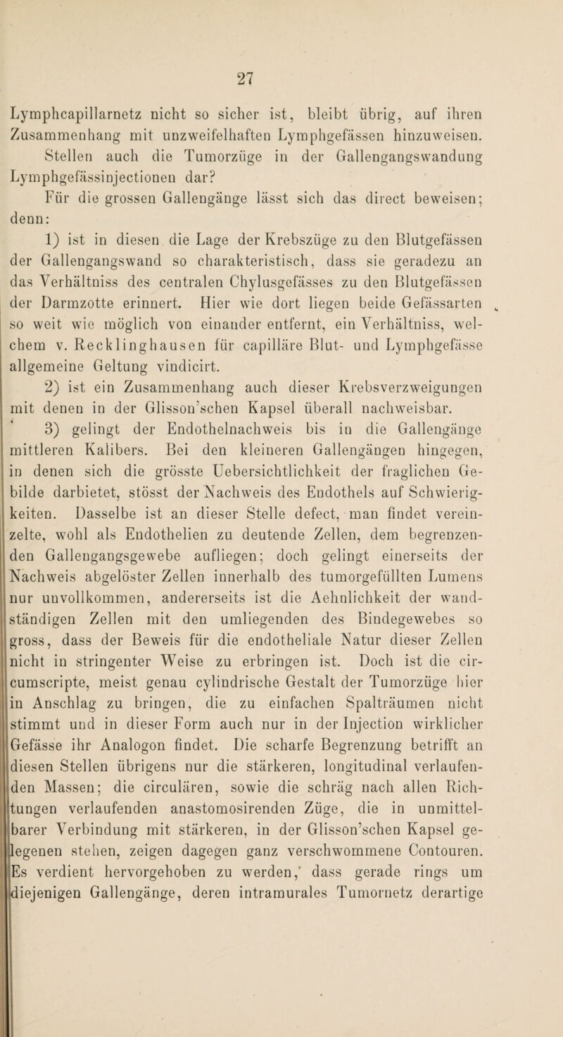 Lymphcapillarnetz nicht so sicher ist, bleibt übrig, auf ihren Zusammenhang mit unzweifelhaften Lymphgefässen hinzu weisen. Stellen auch die Tumorziige in der Gallengangswandung Lymphgefässinjectionen dar? Für die grossen Gallengänge lässt sich das direct beweisen; denn: 1) ist in diesen die Lage der Krebszüge zu den Blutgefässen der Gallengangswand so charakteristisch, dass sie geradezu an das Verhältniss des centralen Chylusgefässes zu den Blutgefässen der Darmzotte erinnert. Hier wie dort liegen beide Gefässarten s so weit wie möglich von einander entfernt, ein Verhältniss, wel¬ chem v. Recklinghausen für capilläre Blut- und Lymphgefässe allgemeine Geltung vindicirt. 2) ist ein Zusammenhang auch dieser Krebsverzweigungen mit denen in der Glisson’schen Kapsel überall nachweisbar. 3) gelingt der Endothelnachweis bis in die Gallengänge mittleren Kalibers. Bei den kleineren Gallengängeu hingegen, in denen sich die grösste Uebersichtlichkeit der fraglichen Ge¬ bilde darbietet, stösst der Nachweis des Endothels auf Schwierig¬ keiten. Dasselbe ist an dieser Stelle defect, man findet verein¬ zelte, wohl als Endothelien zu deutende Zellen, dem begrenzen¬ den Galleugangsgewebe aufliegen; doch gelingt einerseits der Nachweis abgelöster Zellen innerhalb des tumorgefiillten Lumens nur unvollkommen, andererseits ist die Aehnlichkeit der wand¬ ständigen Zellen mit den umliegenden des Bindegewebes so gross, dass der Beweis für die endotheliale Natur dieser Zellen nicht in stringenter Weise zu erbringen ist. Doch ist die cir- cumscripte, meist genau cylindrische Gestalt der Tumorzüge liier in Anschlag zu bringen, die zu einfachen Spalträumen nicht stimmt und in dieser Form auch nur in der Injection wirklicher Gefässe ihr Analogon findet. Die scharfe Begrenzung betrifft an diesen Stellen übrigens nur die stärkeren, longitudinal verlaufen¬ den Massen; die circulären, sowie die schräg nach allen Rich¬ tungen verlaufenden anastomosirenden Züge, die in unmittel¬ barer Verbindung mit stärkeren, in der Glisson’schen Kapsel ge¬ legenen stehen, zeigen dagegen ganz verschwommene Contouren. Es verdient hervorgehoben zu werden,' dass gerade rings um diejenigen Gallengänge, deren intramurales Tumornetz derartige