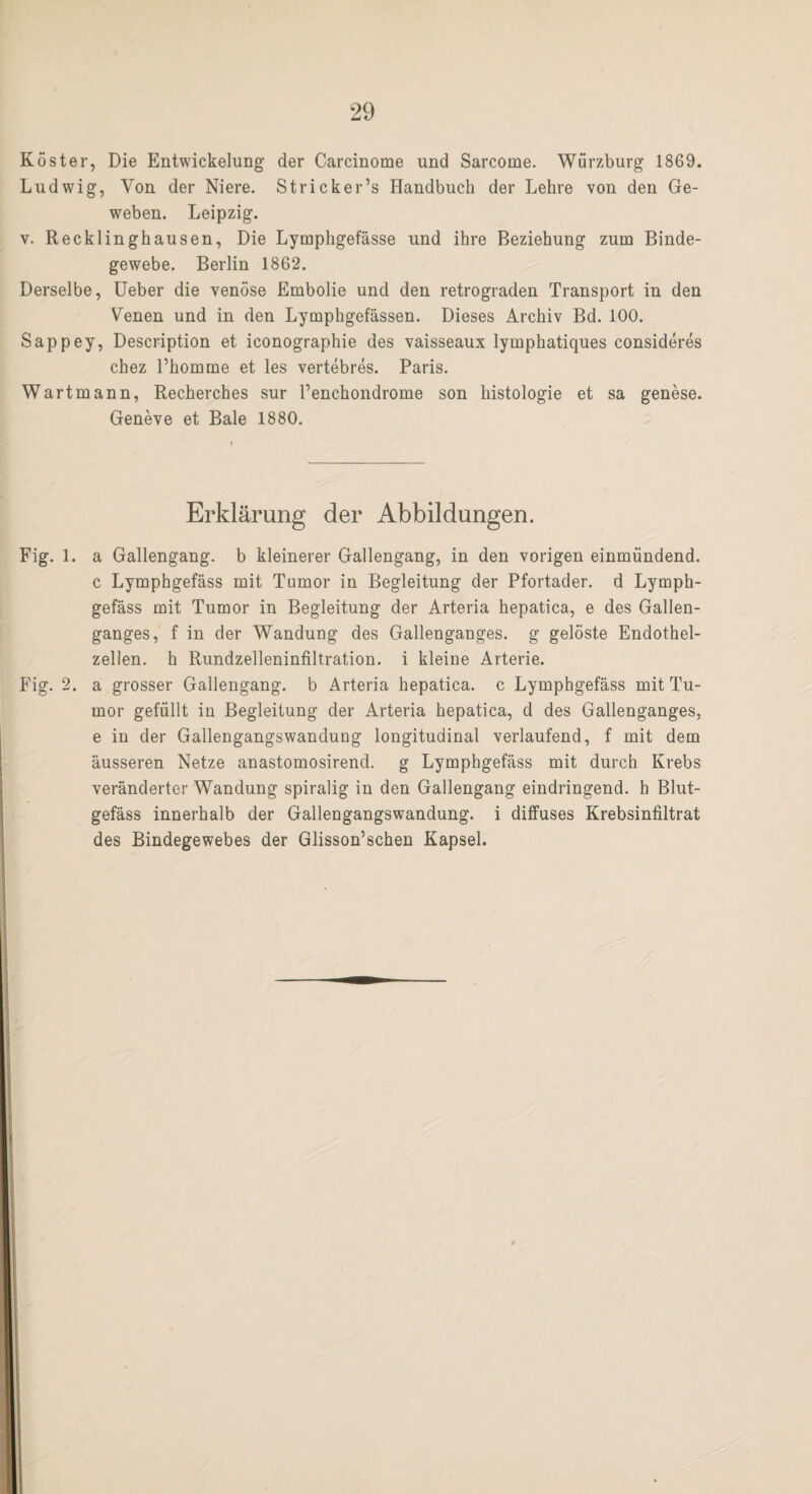 Köster, Die Entwickelung der Carcinome und Sarcome. Würzburg 1869. Ludwig, Von der Niere. Stricker’s Handbuch der Lehre von den Ge¬ weben. Leipzig. v. Recklinghausen, Die Lyraphgefässe und ihre Beziehung zum Binde¬ gewebe. Berlin 1862. Derselbe, Ueber die venöse Embolie und den retrograden Transport in den Venen und in den Lymphgefässen. Dieses Archiv Bd. 100. Sappey, Description et iconographie des vaisseaux lymphatiques consideres chez l’homme et les vertebres. Paris. Wartmann, Recherches sur l’enchondrome son histologie et sa genese. Geneve et Bale 1880. Erklärung der Abbildungen. Fig. 1. a Gallengang, b kleinerer Gallengang, in den vorigen einmündend, c Lymphgefäss mit Tumor in Begleitung der Pfortader, d Lymph- gefäss mit Tumor in Begleitung der Arteria hepatica, e des Gallen¬ ganges, f in der Wandung des Gallenganges, g gelöste Endothel¬ zellen. h Rundzelleninfiltration, i kleine Arterie. Fig. 2. a grosser Gallengang, b Arteria hepatica. c Lymphgefäss mit Tu¬ mor gefüllt in Begleitung der Arteria hepatica, d des Gallenganges, e in der Gallengangswandung longitudinal verlaufend, f mit dem äusseren Netze anastomosirend. g Lymphgefäss mit durch Krebs veränderter Wandung spiralig in den Gallengang eindringend, h Blut¬ gefäss innerhalb der Gallengangswandung, i diffuses Krebsinfiltrat des Bindegewebes der Glisson’schen Kapsel.
