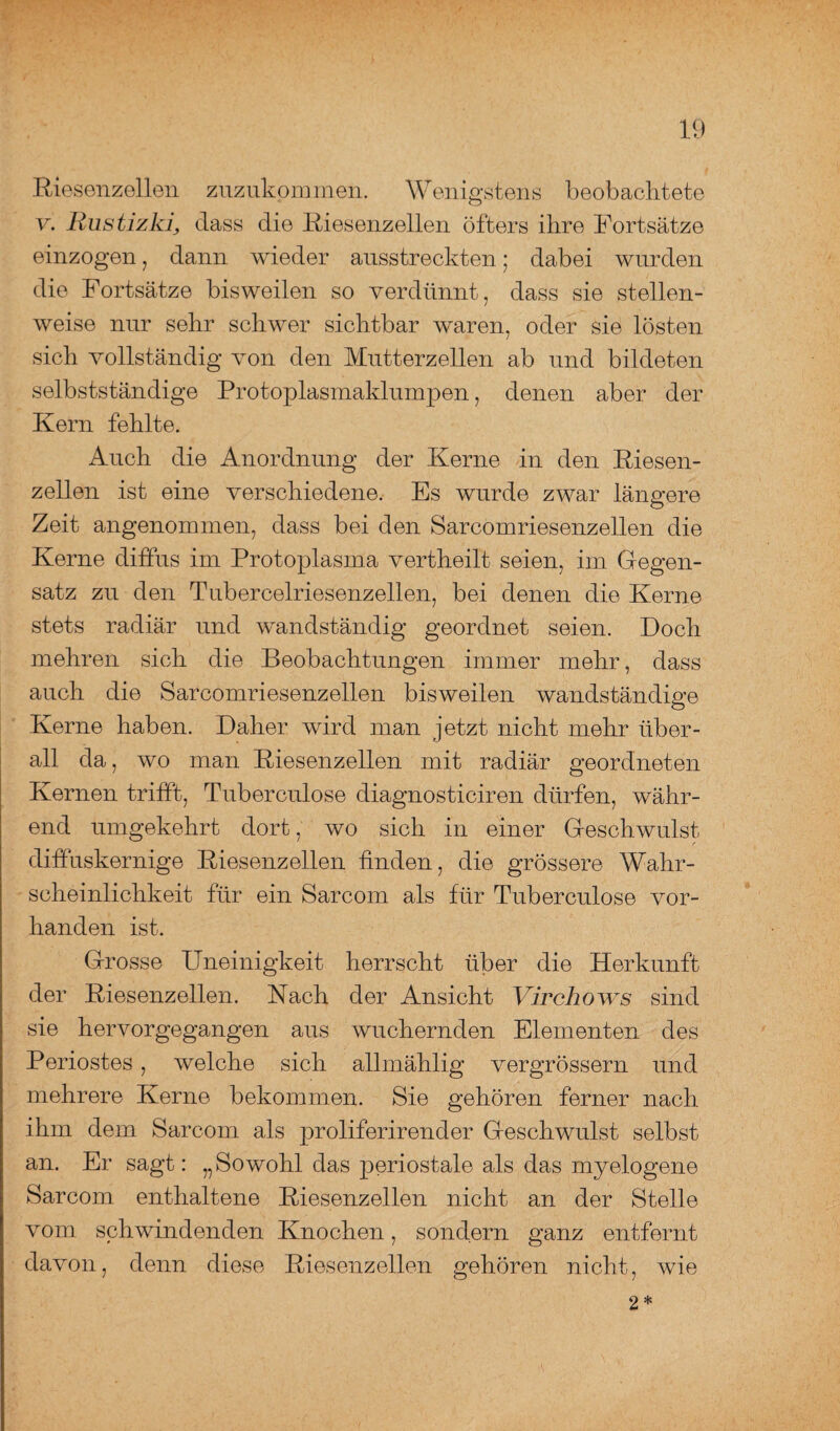 Riesenzellen zuzukpmmen. Wenigstens beobachtete v. Rustizkij dass die Riesenzellen öfters ihre Fortsätze einzogen, dann wieder ausstreckten; dabei wurden die Fortsätze bisweilen so verdünnt, dass sie stellen¬ weise nur sehr schwer sichtbar waren, oder sie lösten sich vollständig von den Mutterzellen ab und bildeten selbstständige Protoplasmaklumpen, denen aber der Kern fehlte. Auch die Anordnung der Kerne in den Riesen¬ zellen ist eine verschiedene. Es wurde zwar längere Zeit angenommen, dass bei den Sarcomriesenzellen die Kerne diffus im Protoplasma vertheilt seien, im Gegen¬ satz zu den Tubercelriesenzellen, bei denen die Kerne stets radiär und wandständig geordnet seien. Doch mehren sich die Beobachtungen immer mehr, dass auch die Sarcomriesenzellen bisweilen wandständige Kerne haben. Daher wird man jetzt nicht mehr über¬ all da, wo man Riesenzellen mit radiär geordneten Kernen trifft, Tuberculose diagnosticiren dürfen, währ¬ end umgekehrt dort, wo sich in einer Geschwulst diffuskernige Riesenzellen finden, die grössere Wahr¬ scheinlichkeit für ein Sarcom als für Tuberculose vor¬ handen ist. Grosse Uneinigkeit herrscht über die Herkunft der Riesenzellen. Nach der Ansicht Virchows sind sie hervorgegangen aus wuchernden Elementen des Periostes , welche sich allmählig vergrössern und mehrere Kerne bekommen. Sie gehören ferner nach ihm dem Sarcom als proliferirender Geschwulst selbst an. Er sagt: „Sowohl das periostale als das myelogene Sarcom enthaltene Riesenzellen nicht an der Stelle vom schwindenden Knochen, sondern ganz entfernt davon, denn diese Riesenzellen gehören nicht, wie 2 *