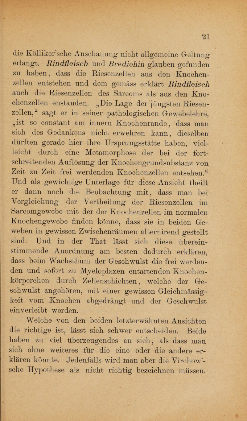 die Kölliker’sche Anschauung nicht allgemeine Gleitung erlangt. Rindfleisch und Bredichin glauben gefunden zu haben, dass die Riesenzellen aus den Knochen¬ zellen entstehen und dem gemäss erklärt Rindfleisch auch die Riesenzellen des Sarcoms als aus den Kno- chenzellen enstanden. „Die Lage der jüngsten Riesen¬ zellen,u sagt er in seiner pathologischen Gewebelehre, „ist so constant am innern Knochenrande, dass man sich des Gedankens nicht erwehren kann, dieselben dürften gerade hier ihre Ursprungsstätte haben, viel¬ leicht durch eine Metamorphose der bei der fort¬ schreitenden Auflösung der Knochengrundsubstanz von Zeit zu Zeit frei werdenden Knochenzellen entsehen.“ Und als gewichtige Unterlage für diese Ansicht theilt er dann noch die Beobachtung mit, dass man bei Vergleichung der Vertheilung der Riesenzellen im Sarcomgewebe mit der der Knochenzellen im normalen Knochengewebe finden könne, dass sie in beiden Ge¬ weben in gewissen Zwischenräumen alternirend gestellt sind. Und in der That lässt sich diese überein¬ stimmende Anordnung am besten dadurch erklären, dass beim Wachsthum der Geschwulst die frei werden¬ den und sofort zu Myeloplaxen entartenden Knochen¬ körperchen durch Zellenschichten, welche der Ge¬ schwulst angehören, mit einer gewissen Gleichmässig- keit vom Knochen abgedrängt und der Geschwulst einverleibt werden. Welche von den beiden letzterwähnten Ansichten die richtige ist, lässt sich schwer entscheiden. Beide haben zu viel überzeugendes an sich, als dass man sich ohne weiteres für die eine oder die andere er¬ klären könnte. Jedenfalls wird man aber die Virchow7- sche Hypothese als nicht richtig bezeichnen müssen.