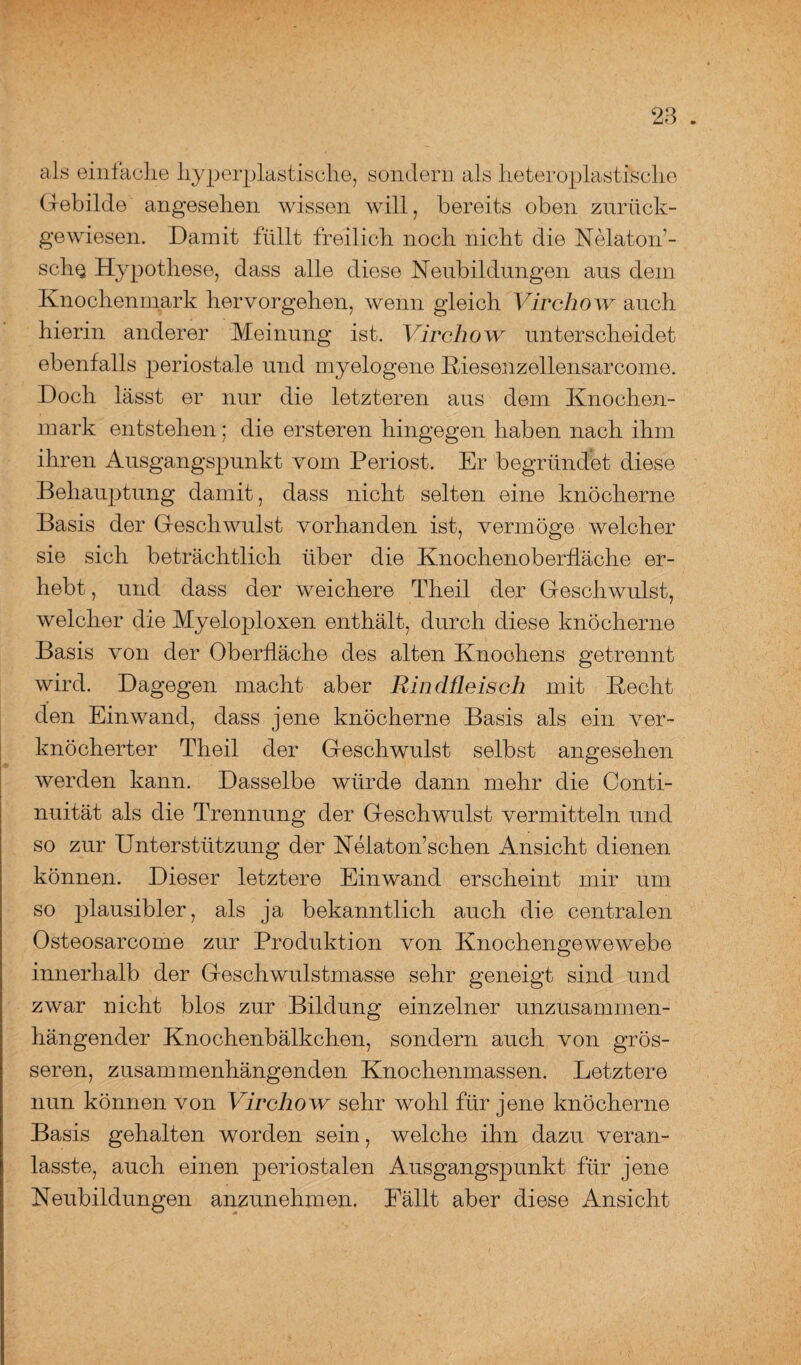 als einfache hyperplastische, sondern als heteroplastisclie Gebilde angesehen wissen will, bereits oben zurück¬ gewiesen. Damit füllt freilich noch nicht die Nelatorf- scIiq Hypothese, dass alle diese Heubildungen aus dem Knochenmark hervorgehen, wenn gleich Virchow auch hierin anderer Meinung ist. Virchow unterscheidet ebenfalls periostale und myelogene Riesenzellensarcome. Doch lässt er nur die letzteren aus dem Knochen¬ mark entstehen; die ersteren hingegen haben nach ihm ihren Ausgangspunkt vom Periost. Er begründet diese Behauptung damit, dass nicht selten eine knöcherne Basis der Geschwulst vorhanden ist, vermöge welcher sie sich beträchtlich über die Knochenoberfläche er¬ hebt , und dass der weichere Tlieil der Geschwulst, welcher die Myeloploxen enthält, durch diese knöcherne Basis von der Oberfläche des alten Knochens getrennt wird. Dagegen macht aber Rindfleisch mit Recht den Einwand, dass jene knöcherne Basis als ein ver¬ knöcherter Tlieil der Geschwulst selbst angesehen werden kann. Dasselbe würde dann mehr die Conti- nuität als die Trennung der Geschwulst vermitteln und so zur Unterstützung der Nelaton’schen Ansicht dienen können. Dieser letztere Einwand erscheint mir um so plausibler, als ja bekanntlich auch die centralen Osteosarcome zur Produktion von Knochengewewebe innerhalb der Geschwulstmasse sehr geneigt sind und zwar nicht blos zur Bildung einzelner unzusammen¬ hängender Knochenbälkchen, sondern auch von grös¬ seren, zusammenhängenden Knochenmassen. Letztere nun können von Virchow sehr wohl für jene knöcherne Basis gehalten worden sein, welche ihn dazu veran- lasste, auch einen periostalen Ausgangspunkt für jene Neubildungen anzunehmen. Fällt aber diese Ansicht