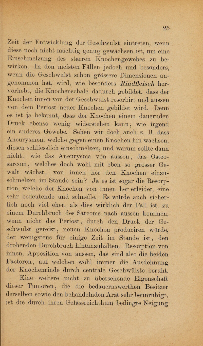 Zeit der Entwicklung der Geschwulst eintreten, wenn diese noch nicht mächtig genug gewachsen ist, um eine Einschmelzung des starren Knochengewebes zu be¬ wirken. In den meisten Fällen jedoch und besonders, wenn die Geschwulst schon grössere Dimensionen an¬ genommen hat, wird, wie besonders Rindfleisch her¬ vorhebt, die Knochenschale dadurch gebildet, dass der Knochen innen von der Geschwulst resorbirt und aussen von dem Periost neuer Knochen gebildet wird. Denn es ist ja bekannt, dass der Knochen einem dauernden Druck ebenso wenig widerstehen kann-, wie irgend ein anderes Gewebe. Sehen wir doch auch z. B. dass Aneurysmen, welche gegen einen Knochen hin wachsen, diesen schliesslich einschmelzen, und warum sollte dann nicht, wie das Aneurysma von aussen, das Osteo- sarcom, welches doch wohl mit eben so grosser Ge¬ walt wächst, von innen her den Knochen einzu¬ schmelzen im Stande sein? Ja es ist sogar die Kesorp- tion, welche der Knochen von innen her erleidet, eine sehr bedeutende und schnelle. Es würde auch sicher¬ lich noch viel eher, als dies wirklich der Fall ist, zu einem Durchbruch des Sarcoms nach aussen kommen, wenn nicht das Periost, durch den Druck der Ge¬ schwulst gereizt, neuen Knochen produciren würde, der wenigstens für einige Zeit im Stande ist, den drohenden Durchbruch hintanzuhalten. Resorption von innen, Apposition von aussen, das sind also die beiden Factoren, auf welchen wohl immer die Ausdehnung der Knochenrinde durch centrale Geschwülste beruht. Eine weitere nicht zu übersehende Eigenschaft dieser Tumoren, die die bedauernswerthen Besitzer derselben sowie den behandelnden Arzt sehr beunruhigt, ist die durch ihren Gefässreichthum bedingte Neigung