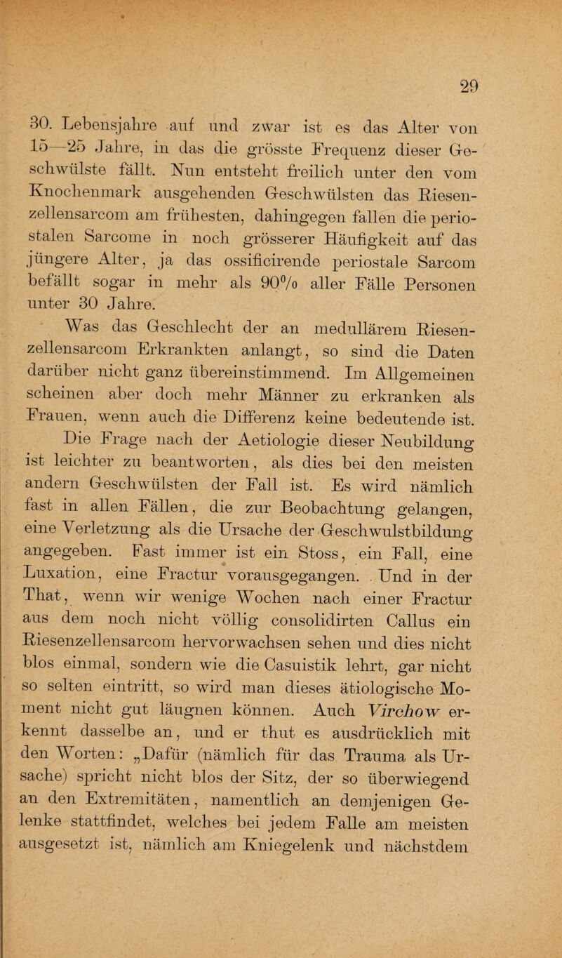 30. Lebensjahre auf und zwar ist es das Alter von 25 Jahre, in das die grösste Frequenz dieser Ge¬ schwülste fällt. Fun entsteht freilich unter den vom Knochenmark ausgehenden Geschwülsten das Kiesen- zellensarcom am frühesten, dahingegen fallen die perio¬ stalen Sarcome in noch grösserer Häufigkeit auf das jüngere Alter, ja das ossilicirende periostale Sarcom befällt sogar in mehr als 90°/o aller Fälle Personen unter 30 Jahre. Was das Geschlecht der an medullärem Kiesen- zellensarcom Erkrankten anlangt, so sind die Daten darüber nicht ganz übereinstimmend. Im Allgemeinen scheinen aber doch mehr Männer zu erkranken als Frauen, wenn auch die Differenz keine bedeutende ist. Die Frage nach der Aetiologie dieser Neubildung ist leichter zu beantworten, als dies bei den meisten andern Geschwülsten der Fall ist. Es wird nämlich fast in allen Fällen, die zur Beobachtung gelangen, eine Verletzung als die Ursache der .Geschwulstbildung angegeben. Fast immer ist ein Stoss, ein Fall, eine Luxation, eine Fractur vorausgegangen. . Und in der That, wenn wir wenige Wochen nach einer Fractur aus dem noch nicht völlig consolidirten Callus ein Kiesenzellensarcom hervorwachsen sehen und dies nicht blos einmal, sondern wie die Casuistik lehrt, gar nicht so selten eintritt, so wird man dieses ätiologische Mo¬ ment nicht gut läugnen können. Auch Virchow er¬ kennt dasselbe an, und er thut es ausdrücklich mit den Worten: „Dafür (nämlich für das Trauma als Ur¬ sache) spricht nicht blos der Sitz, der so überwiegend an den Extremitäten, namentlich an demjenigen Ge¬ lenke stattfindet, welches bei jedem Falle am meisten ausgesetzt ist, nämlich am Kniegelenk und nächstdem