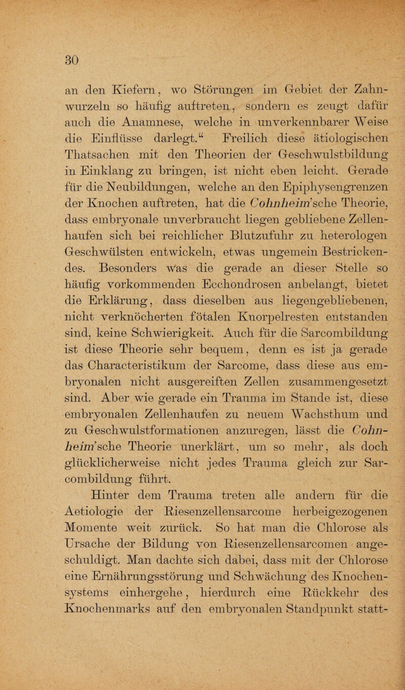 an den Kiefern, wo Störungen im Gebiet der Zahn¬ wurzeln so häufig auftreten, sondern es zeugt dafür auch die Anamnese, welche in unverkennbarer Weise die Einflüsse darlegt.“ Freilich diese ätiologischen Thatsachen mit den Theorien der Geschwulstbildung in Einklang zu bringen, ist nicht eben leicht. Gerade für die Neubildungen, welche an den Epiphysengrenzen der Knochen auftreten, hat die Cohnheiirisehe Theorie, dass embryonale unverbraucht liegen gebliebene Zellen¬ haufen sich bei reichlicher Blutzufuhr zu heterologen Geschwülsten entwickeln, etwas ungemein Bestricken¬ des. Besonders was die gerade an dieser Stelle so häufig vorkommenden Ecchondrosen anbelangt, bietet die Erklärung, dass dieselben aus liegengebliebenen, nicht verknöcherten fötalen Knorpelresten entstanden sind, keine Schwierigkeit. Auch für die Sarcombildung ist diese Theorie sehr bequem., denn es ist ja gerade das Characteristikum der Sarcome, dass diese aus em¬ bryonalen nicht ausgereiften Zellen zusammengesetzt sind. Aber wie gerade ein Trauma im Stande ist, diese embryonalen Zellenhaufen zu neuem Wachsthum und zu Geschwulstformationen anzuregen, lässt die Cohn- heiirisehe Theorie unerklärt, um so mehr, als doch glücklicherweise nicht jedes Trauma gleich zur Sar¬ combildung führt. Hinter dem Trauma treten alle andern für die Aetiologie der Kiesenzellensarcome herbeigezogenen Momente weit zurück. So hat man die Chlorose als Ursache der Bildung von Kiesenzellensarcomen ange¬ schuldigt. Man dachte sich dabei, dass mit der Chlorose eine Ernährungsstörung und Schwächung des Knochen¬ systems einhergehe, hierdurch eine Rückkehr des Knochenmarks auf den embryonalen Standpunkt statt-