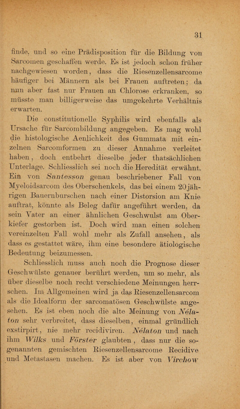 Bl finde, und so eine Prädisposition für die Bildung von Sarcoinen geschaffen werde. Es ist jedoch schon früher nachgewiesen worden, dass die Biesenzellensarcome häufiger bei Männern als bei Frauen auftreten; da nun aber fast nur Frauen an Chlorose erkranken, so müsste man billiger weise das umgekehrte Verhältnis erwarten. Die constitutioneile Syphilis wird ebenfalls als Ursache für Sarcombildung angegeben. Es mag wohl die histologische Aenlichkeit des Gummata mit ein¬ zelnen Sarcomformen zu dieser Annahme verleitet haben, doch entbehrt dieselbe jeder thatsächlichen Unterlage. Schliesslich sei noch die Heredität erwähnt. Ein von Santesson genau beschriebener Fall von Myeloidsarcom des Oberschenkels, das bei einem 20 jäh- rigen Bauernburschen nach einer Distorsion am Knie auftrat, könnte als Beleg dafür angeführt werden, da sein Vater an einer ähnlichen Geschwulst am Ober¬ kiefer gestorben ist. Doch wird man einen solchen vereinzelten Fall wohl mehr als Zufall ansehen, als dass es gestattet wäre, ihm eine besondere ätiologische Bedeutung beizumessen. Schliesslich muss auch noch die Prognose dieser Geschwülste genauer berührt werden, um so mehr, als über dieselbe noch recht verschiedene Meinungen herr¬ schen. Im Allgemeinen wird ja das Biesenzellensarcom als die Idealform der sarcomatösen Geschwülste ange¬ sehen. Es ist eben noch die alte Meinung von Nela- ton sehr verbreitet, dass dieselben, einmal gründlich exstirpirt, nie mehr recidiviren. Nelaton und nach ihm Wilks und Förster glaubten , dass nur die so¬ genannten gemischten Riesenzellensarcome Kecidive und Metastasen machen. Es ist aber von Yirchow